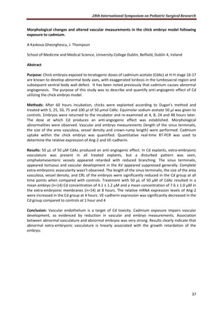 28th International Symposium on Pediatric Surgical Research
37
Morphological changes and altered vascular measurements in the chick embryo model following
exposure to cadmium.
A Kaskova Gheorghescu, J. Thompson
School of Medicine and Medical Science, University College Dublin, Belfield, Dublin 4, Ireland
Abstract
Purpose: Chick embryos exposed to teratogenic doses of cadmium acetate (CdAc) at H-H stage 16-17
are known to develop abnormal body axes, with exaggerated lordosis in the lumbosacral region and
subsequent ventral body wall defect. It has been noted previously that cadmium causes abnormal
angiogenesis. The purpose of this study was to describe and quantify anti-angiogenic effect of Cd
utilizing the chick embryo model.
Methods: After 60 hours incubation, chicks were explanted according to Dugan’s method and
treated with 5, 25, 50, 75 and 100 µl of 50 µmol CdAc. Equimolar sodium acetate 50 µl was given to
controls. Embryos were returned to the incubator and re-examined at 4, 8, 24 and 48 hours later.
The dose at which Cd produces an anti-angiogenic effect was established. Morphological
abnormalities were observed. Vascular and embryo measurements (length of the sinus terminalis,
the size of the area vasculosa, vessel density and crown-rump length) were performed. Cadmium
uptake within the chick embryo was quantified. Quantitative real-time RT-PCR was used to
determine the relative expression of Ang-2 and VE-cadherin.
Results: 50 μL of 50 μM CdAc produced an anti-angiogenic effect. In Cd explants, extra-embryonic
vasculature was present in all treated explants, but a disturbed pattern was seen,
omphalomesenteric vessels appeared retarded with reduced branching. The sinus terminalis,
appeared tortuous and vascular development in the AV appeared suppressed generally. Complete
extra-embryonic avascularity wasn’t observed. The length of the sinus terminalis, the size of the area
vasculosa, vessel density, and CRL of the embryos were significantly reduced in the Cd group at all
time points when compared with controls. Treatment with 50 μL of 50 μM of CdAc resulted in a
mean embryo (n=14) Cd concentration of 4.1 ± 1.2 μM and a mean concentration of 7.6 ± 1.0 μM in
the extra-embryonic membranes (n=14) at 8 hours. The relative mRNA expression levels of Ang-2
were increased in the Cd group at 4 hours. VE-cadherin expression was significantly decreased in the
Cd group compared to controls at 1 hour and 4
Conclusion: Vascular endothelium is a target of Cd toxicity. Cadmium exposure impairs vascular
development, as evidenced by reduction in vascular and embryo measurements. Association
between abnormal vasculature and abnormal embryos was very strong. Results clearly indicate that
abnormal extra-embryonic vasculature is linearly associated with the growth retardation of the
embryo.
 