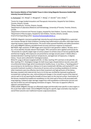 28th International Symposium on Pediatric Surgical Research
43
Non-Invasive Ablation of Fetal Rabbit Tissue In Utero Using Magnetic Resonance Guided High
Intensity Focused Ultrasound
K. Piorkowska1
, A.C. Waspe1
, C. Mougenot2
, T. Wang3
, J.T. Gerstle1,4
and J. Drake,1,5
.
1
Centre for Image Guided Innovation and Therapeutic Intervention, Hospital for Sick Children,
Toronto, Ontario, Canada.
2
Philips Healthcare, Toronto, Ontario, Canada.
3
Department of Laboratory Medicine and Pathobiology, University of Toronto, Toronto, Ontario,
Canada.
4
Department of General and Thoracic Surgery, Hospital for Sick Children, Toronto, Ontario, Canada.
5
Department of Neurosurgery, Hospital for Sick Children, Toronto, Ontario, Canada.
Email of Corresponding author: Karolina.Piorkowska@sickkids.ca
PURPOSE: Magnetic resonance guided high intensity focused ultrasound (MRgHIFU) is a potential
non-invasive therapy for fetal conditions including lung malformations and other solid organ lesions
requiring invasive surgical interventions. This acute study assessed feasibility and safety parameters
of in utero MRgHIFU delivery and determined accuracy and tissue response to treatment.
METHODS: High resolution 3T MR images were acquired in late gestation rabbits (~30 days, term =
32; n=5) to identify clinically relevant fetal targets. HIFU sonications were applied continuously for
~20 seconds to a specific target organ at various powers to achieve areas of necrosis guided by MR
and thermal imaging. HIFU exposures are presented as average acoustic power in Watts (Wac) ±
standard deviation reaching maximum temperatures, averaged over all exposures, in degrees
Celsius. Tissues were collected for histological analysis.
RESULTS: Lungs (n=8) were targeted with 85 ± 15 Wac reaching 74°C and livers (n=6) with 80 ± 15
Wac reaching 75°C. Histological changes for both tissue types showed distinct necrotic areas with
circumferential hemorrhage which transitioned to healthy tissue. In one fetus, a “banding pattern”
occurred due to rib interference. Kidneys (n=5) were treated with 100 Wac and reached 67°C: one
successful treatment resulted in a focal area of necrosis and surrounding vasodilation of arteries;
other treatments were less effective due to fetal movement and high perfusion of the kidney.
Necropsy revealed mild maternal skin burns (n=2) that was rectified by improved coupling and
increased skin cooling time; also, mild architectural changes in the smooth muscle of the external
uterine wall (n=3) not spanning the breadth of tissue layers to the internal surface. Examination of
the fetuses revealed focal epidermal vasodilation on the chest wall of fetus (n=8) associated with
lung targeting. Collateral organ damage ranged from mild vasodilation to diminutive necrosis and
was due to fetal size and overlapping orientation of organs. There was no apparent affect to
adjacent untreated fetuses.
CONCLUSION: MRgHIFU therapy can effectively target and thermally treat specific in utero organs in
this acute fetal rabbit model. Clinical MRgHIFU therapy for specific organ anomalies may improve
overall fetal outcome over traditional invasive surgical procedures.
 