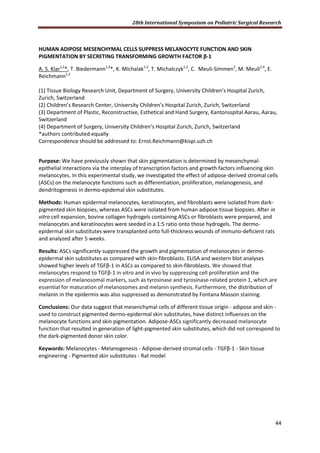28th International Symposium on Pediatric Surgical Research
44
HUMAN ADIPOSE MESENCHYMAL CELLS SUPPRESS MELANOCYTE FUNCTION AND SKIN
PIGMENTATION BY SECRETING TRANSFORMING GROWTH FACTOR β-1
A. S. Klar1,2
*, T. Biedermann1,2
*, K. Michalak1,2
, T. Michalczyk1,2
, C. Meuli-Simmen3
, M. Meuli2,4
, E.
Reichmann1,2
(1) Tissue Biology Research Unit, Department of Surgery, University Children’s Hospital Zurich,
Zurich, Switzerland
(2) Children’s Research Center, University Children’s Hospital Zurich, Zurich, Switzerland
(3) Department of Plastic, Reconstructive, Esthetical and Hand Surgery, Kantonsspital Aarau, Aarau,
Switzerland
(4) Department of Surgery, University Children’s Hospital Zurich, Zurich, Switzerland
*authors contributed equally
Correspondence should be addressed to: Ernst.Reichmann@kispi.uzh.ch
Purpose: We have previously shown that skin pigmentation is determined by mesenchymal-
epithelial interactions via the interplay of transcription factors and growth factors influencing skin
melanocytes. In this experimental study, we investigated the effect of adipose-derived stromal cells
(ASCs) on the melanocyte functions such as differentiation, proliferation, melanogenesis, and
dendritogenesis in dermo-epidemal skin substitutes.
Methods: Human epidermal melanocytes, keratinocytes, and fibroblasts were isolated from dark-
pigmented skin biopsies, whereas ASCs were isolated from human adipose tissue biopsies. After in
vitro cell expansion, bovine collagen hydrogels containing ASCs or fibroblasts were prepared, and
melanocytes and keratinocytes were seeded in a 1:5 ratio onto those hydrogels. The dermo-
epidermal skin substitutes were transplanted onto full-thickness wounds of immuno-deficient rats
and analyzed after 5 weeks.
Results: ASCs significantly suppressed the growth and pigmentation of melanocytes in dermo-
epidermal skin substitutes as compared with skin-fibroblasts. ELISA and western blot analyses
showed higher levels of TGFβ-1 in ASCs as compared to skin-fibroblasts. We showed that
melanocytes respond to TGFβ-1 in vitro and in vivo by suppressing cell proliferation and the
expression of melanosomal markers, such as tyrosinase and tyrosinase-related protein 1, which are
essential for maturation of melanosomes and melanin synthesis. Furthermore, the distribution of
melanin in the epidermis was also suppressed as demonstrated by Fontana Masson staining.
Conclusions: Our data suggest that mesenchymal cells of different tissue origin - adipose and skin -
used to construct pigmented dermo-epidermal skin substitutes, have distinct influences on the
melanocyte functions and skin pigmentation. Adipose-ASCs significantly decreased melanocyte
function that resulted in generation of light-pigmented skin substitutes, which did not correspond to
the dark-pigmented donor skin color.
Keywords: Melanocytes - Melanogenesis - Adipose-derived stromal cells - TGFβ-1 - Skin tissue
engineering - Pigmented skin substitutes - Rat model
 