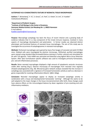 28th International Symposium on Pediatric Surgical Research
46
AUTOPHAGY AS A CHARACTERISTIC FEATURE OF NEONATAL TISSUE MACROPHAGES
Authors: T. Winterberg1
, Y. Yu1
, S. Groos2
, J.K. Park1
, G. Vieten1
, B. Ure1
, JF. Kuebler1
Institutional affiliations
1
Department of Pediatric Surgery
2
Institute of Cell Biology in the Center of Anatomy
Hannover Medical School, Carl-Neuberg-Str. 1, 30625 Hannover
E-mail address
Kuebler.Joachim@mh-hannover.de
Purpose: Macrophage autophagy has been the focus of recent interest and a growing body of
evidence indicates that it is a key component of the innate immune response, involved in many
aspects of macrophage development and polarization. In former studies we observed distinct
phenotypic and functional features of neonatal tissue macrophages. The aim of this study was to
investigate the occurrence of autophagosomes in neonatal macrophages.
Methods: Peritoneal macrophages were gained by injury-free lavages of neonatal and adult C57/BL6
mice. Pelleted cells were investigated by electron microscopy. FACSorted, purified macrophages
were stained using standard May-Grünwald-Giemsa staining or further cultured and stimulated for
6h with TLR agonists. Total mRNA was extracted and detected using Agilent Micro Array Detection
System. After data normalization specific software was used to investigate primarily homeostatic,
pro- and anti inflammatory processes.
Results: Naive neonatal macrophages displayed a high amount of cytoplasmic vesicular structures
visible after staining (Fig.1). Electron microscopy of macrophages from neonatal mice regularly
showed autophagosomes (Fig. 2B). Microarray gene network analysis revealed that the increase in
autophagy was associated with a signature of increased homeostatic activity as well as a decrease in
genes responsible for resolving inflammation (Alox15, Tgfb2, Ikbkg).
Conclusion: Neonatal macrophages appear to display an increased autophagic activity in
combination with a tissue and developmental homeostatic “priming”. Although this seems to be
well adapted to the major changes in the tissue microenvironment after birth, these changes could
have adverse effects on the immunological balance by down regulation of pro-resolving and anti-
inflammatory mediators.
Fig.1 Fig.2
 