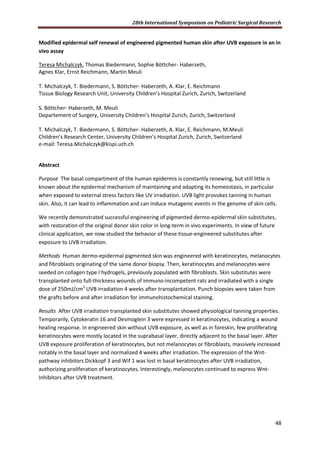 28th International Symposium on Pediatric Surgical Research
48
Modified epidermal self renewal of engineered pigmented human skin after UVB exposure in an in
vivo assay
Teresa Michalczyk, Thomas Biedermann, Sophie Böttcher- Haberzeth,
Agnes Klar, Ernst Reichmann, Martin Meuli
T. Michalczyk, T. Biedermann, S. Böttcher- Haberzeth, A. Klar, E. Reichmann
Tissue Biology Research Unit, University Children’s Hospital Zurich, Zurich, Switzerland
S. Böttcher- Haberzeth, M. Meuli
Departement of Surgery, University Children’s Hospital Zurich, Zurich, Switzerland
T. Michalczyk, T. Biedermann, S. Böttcher- Haberzeth, A. Klar, E. Reichmann, M.Meuli
Children’s Research Center, University Children’s Hospital Zurich, Zurich, Switzerland
e-mail: Teresa.Michalczyk@kispi.uzh.ch
Abstract
Purpose The basal compartment of the human epidermis is constantly renewing, but still little is
known about the epidermal mechanism of maintaining and adapting its homeostasis, in particular
when exposed to external stress factors like UV irradiation. UVB light provokes tanning in human
skin. Also, it can lead to inflammation and can induce mutagenic events in the genome of skin cells.
We recently demonstrated successful engineering of pigmented dermo-epidermal skin substitutes,
with restoration of the original donor skin color in long-term in vivo experiments. In view of future
clinical application, we now studied the behavior of these tissue-engineered substitutes after
exposure to UVB irradiation.
Methods Human dermo-epidermal pigmented skin was engineered with keratinocytes, melanocytes
and fibroblasts originating of the same donor biopsy. Then, keratinocytes and melanocytes were
seeded on collagen type I hydrogels, previously populated with fibroblasts. Skin substitutes were
transplanted onto full-thickness wounds of immuno-incompetent rats and irradiated with a single
dose of 250mJ/cm2
UVB irradiation 4 weeks after transplantation. Punch biopsies were taken from
the grafts before and after irradiation for immunohistochemical staining.
Results After UVB irradiation transplanted skin substitutes showed physiological tanning properties.
Temporarily, Cytokeratin 16 and Desmoglein 3 were expressed in keratinocytes, indicating a wound
healing response. In engineered skin without UVB exposure, as well as in foreskin, few proliferating
keratinocytes were mostly located in the suprabasal layer, directly adjacent to the basal layer. After
UVB exposure proliferation of keratinocytes, but not melanocytes or fibroblasts, massively increased
notably in the basal layer and normalized 4 weeks after irradiation. The expression of the Wnt-
pathway inhibitors Dickkopf 3 and Wif 1 was lost in basal keratinocytes after UVB irradiation,
authorizing proliferation of keratinocytes. Interestingly, melanocytes continued to express Wnt-
Inhibitors after UVB treatment.
 