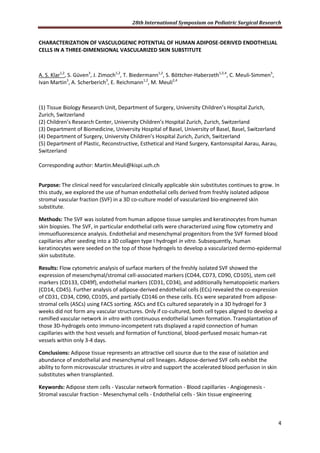 28th International Symposium on Pediatric Surgical Research
4
CHARACTERIZATION OF VASCULOGENIC POTENTIAL OF HUMAN ADIPOSE-DERIVED ENDOTHELIAL
CELLS IN A THREE-DIMENSIONAL VASCULARIZED SKIN SUBSTITUTE
A. S. Klar1,2
, S. Güven3
, J. Zimoch1,2
, T. Biedermann1,2
, S. Böttcher-Haberzeth1,2,4
, C. Meuli-Simmen5
,
Ivan Martin3
, A. Scherberich3
, E. Reichmann1,2
, M. Meuli2,4
(1) Tissue Biology Research Unit, Department of Surgery, University Children’s Hospital Zurich,
Zurich, Switzerland
(2) Children’s Research Center, University Children’s Hospital Zurich, Zurich, Switzerland
(3) Department of Biomedicine, University Hospital of Basel, University of Basel, Basel, Switzerland
(4) Department of Surgery, University Children’s Hospital Zurich, Zurich, Switzerland
(5) Department of Plastic, Reconstructive, Esthetical and Hand Surgery, Kantonsspital Aarau, Aarau,
Switzerland
Corresponding author: Martin.Meuli@kispi.uzh.ch
Purpose: The clinical need for vascularized clinically applicable skin substitutes continues to grow. In
this study, we explored the use of human endothelial cells derived from freshly isolated adipose
stromal vascular fraction (SVF) in a 3D co-culture model of vascularized bio-engineered skin
substitute.
Methods: The SVF was isolated from human adipose tissue samples and keratinocytes from human
skin biopsies. The SVF, in particular endothelial cells were characterized using flow cytometry and
immuofluorescence analysis. Endothelial and mesenchymal progenitors from the SVF formed blood
capillaries after seeding into a 3D collagen type I hydrogel in vitro. Subsequently, human
keratinocytes were seeded on the top of those hydrogels to develop a vascularized dermo-epidermal
skin substitute.
Results: Flow cytometric analysis of surface markers of the freshly isolated SVF showed the
expression of mesenchymal/stromal cell-associated markers (CD44, CD73, CD90, CD105), stem cell
markers (CD133, CD49f), endothelial markers (CD31, CD34), and additionally hematopoietic markers
(CD14, CD45). Further analysis of adipose-derived endothelial cells (ECs) revealed the co-expression
of CD31, CD34, CD90, CD105, and partially CD146 on these cells. ECs were separated from adipose-
stromal cells (ASCs) using FACS sorting. ASCs and ECs cultured separately in a 3D hydrogel for 3
weeks did not form any vascular structures. Only if co-cultured, both cell types aligned to develop a
ramified vascular network in vitro with continuous endothelial lumen formation. Transplantation of
those 3D-hydrogels onto immuno-incompetent rats displayed a rapid connection of human
capillaries with the host vessels and formation of functional, blood-perfused mosaic human-rat
vessels within only 3-4 days.
Conclusions: Adipose tissue represents an attractive cell source due to the ease of isolation and
abundance of endothelial and mesenchymal cell lineages. Adipose-derived SVF cells exhibit the
ability to form microvascular structures in vitro and support the accelerated blood perfusion in skin
substitutes when transplanted.
Keywords: Adipose stem cells - Vascular network formation - Blood capillaries - Angiogenesis -
Stromal vascular fraction - Mesenchymal cells - Endothelial cells - Skin tissue engineering
 