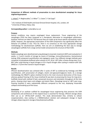 28th International Symposium on Pediatric Surgical Research
50
Comparison of different methods of preservation to store decellularised oesophagi for tissue
engineering purposes
L. Urbani1
, P. Maghsoudlou1
, A. Milan1,2
, S. Eaton1
, P. De Coppi1
.
1
UCL Institute of Child Health and Great Ormond Street Hospital, UCL, London, UK
2
University of Padua, Padua, Italy
Corresponding author: l.urbani@ucl.ac.uk
Purpose
Several conditions may require esophageal tissue replacement. Tissue engineering of the
oesophagus (TEO) has been proposed as a therapeutic alternative to oesophageal substitution.
Acellular matrices are ideal for TEO because they are made up by tissue-specific extracellular matrix
(ECM). However, the appropriate preservation of the ECM components may significantly affect the
behavior of scaffolds in vivo. Thus far, there is no consensus on the most appropriate storage
methodology for decellularised scaffolds. Here we aim at establishing the best way to storage
oesophageal scaffolds from a large animal model and preserve the structure of their ECM.
Methods
Rabbit oesophagi were decellularized using detergent-enzymatic treatment (DET) and evaluated at 2
weeks, 1, 3 and 6 months of storage by means of histology, immunofluorescence, biomechanical
testing, ECM component quantification and angiogenic assay. Four different storage methods were
compared: A) phosphate-buffered saline solution at 4°C, B) at -20°C after a freeze-drying step, C) at -
80°C after snap-freezing in liquid nitrogen or D) in liquid nitrogen after cooling in medium with 10%
DMSO at -1°C/min then stored in liquid nitrogen.
Results
Efficient decellularization was achieved after 2 cycles of DET as evidenced by histology and DNA
quantification, with preservation of collagen, elastin and glycosaminoglycans levels. As a storage
methodology the PBS/4°C option (method A) led to the most structural destruction of the tissue,
whereas gradual freezing of the tissue (method D) was best at preserving the tissue for long term.
Scaffolds stored with method D had a preserved structure and orientation throughout all the time
points, showing intact layers and collagen and elastin fibers. Oesophagi stored at -80°C post snap-
freezing (method C) were substantially different compared to the rest, displaying irreversible
collapse and breaking up of the tissue.
Conclusion
Developing of an acellular scaffold for oesophageal tissue engineering that preserves the ECM
components and architecture of the original tissue is essential for therapy. Efficient storage allows
their use as an ‘off-the-shelf’ product. This study demonstrated that, similarly to cellular
cryopreservation, slow cooling in a DMSO/medium solution and subsequent storage in liquid
nitrogen allows long term storage of decellularized scaffolds.
 