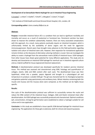 28th International Symposium on Pediatric Surgical Research
51
Development of an Extracellular Matrix Hydrogel for use in Intestinal Tissue Engineering.
C.Crowley1
, L.Urbani1
, V.Gaillet1
, F.Onofri1
, L.Maughan1
, S.Eaton1
,P.Coppi1
.
1
UCL Institute of Child Health and Great Ormond Street Hospital, UCL, London, UK
Corresponding author: claire.crowley.09@ucl.ac.uk
Abstract:
Purpose: Irreversible intestinal failure (IF) is a condition that can lead to significant morbidity and
mortality and occurs as a result of anatomical or functional loss. Perenteral nutrition has been
shown to improve the condition substantially, however, there are many associated complications
with this approach. As a result, many patients eventually require an intestinal transplant, which is
unfortunately limited by the availability of donor organs and the need for aggressive
immunosuppression. Recent years have brought many advances to this field particularly regarding
isolation and culture of intestinal stem cells. However, their expansion for translational application
remains limited, so the discovery of alternative culturing methods is crucial. Here we investigate the
ability to create a hydrogel from the extracellular matrix (ECM) of intestinal tissue. ECM hydrogels
from other tissues have shown great potential for many different applications. This study aims to
develop and characterise an intestinal ECM hydrogel for eventual use in intestinal organoid culture
and as a hybrid scaffold for tissue engineered intestinal replacement.
Methods: A decellularisation protocol was developed specifically for newborn porcine intestinal
tissue. This method was assessed and characterised using SEM, histology and quantification of
collagen, elastin, GAG and DNA content after each cycle. The decellularised tissue was then
lyophilised, milled into a powder, pepsin digested and brought to a physiological pH and
temperature to produce a soluble ECM gel. The gel was characterised for its rheological properties
and gelation potential using spectrometry and oscillatory tests. Whole intestine containing both the
muscle and mucosa and the mucosa alone were compared, as this method can be highly tissue
specific.
Results:
One cycle of the decellularisation protocol was sufficient to successfully remove the nuclei and
reduce the DNA content of the intestinal tissue. Collagen, GAG and Elastin remained intact after
decellularisation. An ECM hydrogel was successfully produced and characterised. Optimal conditions
(pH, concentration, timing) for gel formation were established to obtain a hydrogel suitable for cell
culture and in vivo application.
Conclusion: In this study we established a tissue specific ECM-derived hydrogel for intestinal tissue
engineering. The applications for these gels is extensive, both for clinical and research purposes.
 