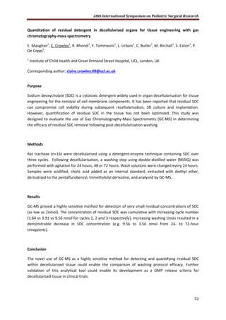 28th International Symposium on Pediatric Surgical Research
52
Quantitation of residual detergent in decellularised organs for tissue engineering with gas
chromatography-mass spectrometry
E. Maughan1
, C. Crowley1
, R. Bhondi1
, F. Tommasini1
, L. Urbani1
, C. Butler1
, M. Birchall1
, S. Eaton1
, P.
De Coppi1
.
1
Institute of Child Health and Great Ormond Street Hospital, UCL, London, UK
Corresponding author: claire.crowley.09@ucl.ac.uk
Purpose
Sodium deoxycholate (SDC) is a cytotoxic detergent widely used in organ decellularisation for tissue
engineering for the removal of cell membrane components. It has been reported that residual SDC
can compromise cell viability during subsequent recellularisation, 3D culture and implantation.
However, quantification of residual SDC in the tissue has not been optimized. This study was
designed to evaluate the use of Gas Chromatography-Mass Spectrometry (GC-MS) in determining
the efficacy of residual SDC removal following post-decellularisation washing.
Methods
Rat tracheae (n=16) were decellularised using a detergent-enzyme technique containing SDC over
three cycles. Following decellularisation, a washing step using double-distilled water (MilliQ) was
performed with agitation for 24 hours, 48 or 72 hours. Wash solutions were changed every 24 hours.
Samples were acidified, cholic acid added as an internal standard, extracted with diethyl ether,
derivatised to the pentaflurobenzyl, trimethylsilyl derivative, and analyzed by GC-MS.
Results
GC-MS proved a highly sensitive method for detection of very small residual concentrations of SDC
(as low as 2nmol). The concentration of residual SDC was cumulative with increasing cycle number
(1.64 vs 3.91 vs 9.56 nmol for cycles 1, 2 and 3 respectively). Increasing washing times resulted in a
demonstrable decrease in SDC concentration (e.g. 9.56 to 3.56 nmol from 24- to 72-hour
timepoints).
Conclusion
The novel use of GC-MS as a highly sensitive method for detecting and quantifying residual SDC
within decellularised tissue could enable the comparison of washing protocol efficacy. Further
validation of this analytical tool could enable its development as a GMP release criteria for
decellularised tissue in clinical trials.
 