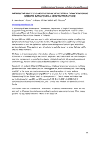28th International Symposium on Pediatric Surgical Research
53
CYTOREDUCTIVE SURGERY (CRS) AND HYPERTHERMIC INTRAPERITONEAL CHEMOTHERAPY (HIPEC)
IN PEDIATRIC OVARIAN TUMORS: A NOVEL TREATMENT APPROACH
A Hayes-Jordan 1
, CLopez2
, HL Green1
, LC Xiao3
, W Huh MD4
, C Herzog 4
ahjordan@mdanderson.org
1. University of Texas MD Anderson Cancer Center, Department of Surgical Oncology/Pediatric
Surgical Oncology, Houston, Texas, USA 2. University of Texas Houston Health Sciences Center 3.
University of Texas MD Anderson Cancer Center, Department of Biostatistics 4. University of Texas
MD Anderson Cancer Center, Division of Pediatrics
Purpose: CRS and HIPEC have been used in adults with ovarian carcinoma proving overall survival
benefit in randomized trials, measured in months. Diffuse peritoneal disease from pediatric type
ovarian tumors is rare. We applied this approach to a select group of pediatric girls with diffuse
peritoneal disease. These patients were all included as part of a phase 1 or phase 2 clinical trial for
CRS and HIPEC in children.
Methods: In all patients complete cytoreduction followed by HIPEC using 100mg/M2 of Cisplatin for
90 minutes in a closed technique, was utilized. All patients were treated with the same strict peri--
operative management, as part of an investigator initiated clinical trial. All received neoadjuvant
chemotherapy. Patients with disease outside of the abdominal cavity were excluded.
Results: Of 101 pediatric CRS and HIPEC operations, 8 had ovarian primary tumors and multifocal
peritoneal disease. There were 3 yolk sac tumors( germ cell, mixed teratoma), one Sertoli-Leydig,
one PNET of the ovary, one choriocarcinoma, one juvenile granulosa cell tumor and one
adenocarcinoma. Age at diagnosis ranged from 4 to 18 years. Two of the 7 (28%) recurred and died.
The remaining 70% are disease free 2 to 8 years post HIPEC. Overall survival and relapse free
survival in this cohort was 64% and 62% respectively. [CI 0.64 (0.34,1 ); 0.62 ( 0.37, 1 )]
Complications included 2 wound infections, and 1 urinary tract infection and 1 enterocutaneous
fistula.
Conclusions: This is the first report of CRS and HIPEC in pediatric ovarian tumors. HIPEC is a safe
approach to diffuse peritoneal disease secondary to pediatric-type ovarian tumors. More treated
patients are required to determine efficacy of this approach.
 