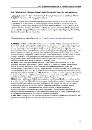 28th International Symposium on Pediatric Surgical Research
55
PLATELET-LEUKOCYTE FIBRIN MEMBRANES AS POTENTIAL PLATFORMS FOR WOUND HEALING
*
F. Grandi1
, E. Stocco2,5
, S. Barbon2,5
, S. Capelli3
, A. Borean3
, A. Porzionato4
, V. Macchi4
, G. Albertin4
,
R. De Caro4
, PG. Gamba1
, P.P. Parnigotto5
, C. Grandi2
1
Pediatric Surgery, Department of Woman and Child Health, University of Padua, Padua, Italy
2
Department of Pharmaceutical an Pharmacological Sciences, University of Padua, Padua, Italy
3
Department of Immunohematology and Transfusion-Medicine of Belluno Hospital, Belluno, Italy
4
Section of Human Anatomy, Department of Molecular Medicine, University of Padua, Padua, Italy
5
Foundation for Biology and Regenerative Medicine, Tissue Engineering and Signaling (TES) ONLUS,
Caselle di Selvazzano Dentro, Padua, Italy
*
Corresponding and presenting author: Dr. F. Grandi francesca.grandi@studenti.unipd.it
PURPOSE Translational medicine has emerged as a new trend in medical practice; one of the main
topics deals with those therapies focused on enhancing tissue repair and regeneration. In particular,
the use of autologous haemocomponents as biomolecules delivering systems is gaining wide
attention. Recently, we developed a new method to collect haemocomponents for regenerative use,
obtaining gels rich in platelets, monocytes/macrophages, fibrinogen and CD34+
cells. Even though
these preparations are available today to stimulate tissue healing, they do not fully satisfy surgeons’
requests, looking for easily applicable and manipulable membranes. Hence, our aim was to
manufacture a novel Platelet-Leukocyte Fibrin membrane (PLFm) and to study its morpho-
mechanical properties as well as its attitude to act as a scaffold.
METHODS PLFms were prepared from a Platelet-Leukocyte concentrate/Plasma MIX as we
previously described(Caloprisco et al., Transfus Apher Sci. 2010;42:117-24) after activation with
calcium gluconate. The resulting PLFms were characterized haemocytometrically for cell
concentration in comparison with the MIX. To predict the in vivo behaviour of PLFms, supports were
incubated in PBS at 37 °C up to day 21, and their morphology/histoarchitecture were investigated by
histology, immunohistochemistry and SEM, at different end-points. In addition, contingent variations
in mechanical properties of PLFms were also assessed by tensile tests. Lastly, PLFms were used as
scaffolds to verify their ability in sustaining cell adhesion/proliferation.
RESULTS From a MIX volume of 11±2 ml were obtained membranes of 2.8±0.6 ml in volume with an
area of 8.9±1.4 cm2
and 0.31±0.06 cm in thickness. A significant increase in cell concentration was
observed for PLFms compared to the MIX. Histology and SEM showed that samples morphology
changed along with time, as the fibrin scaffold, previously masked by erythrocytes, became
progressively visible. The presence of cellular elements of interest was also assessed by
immunohystochemistry. Moreover, any significant difference in the maximum percentage of
deformation was observed within 10 days of incubation. Cell culture on PLFms showed the attitude
of these haemocomponents in sustaining cell adhesion/proliferation.
CONCLUSIONS Autologous PLFms represent a platform with structural and biological properties that
promote tissue healing and with a possible routinary application in surgery.
 