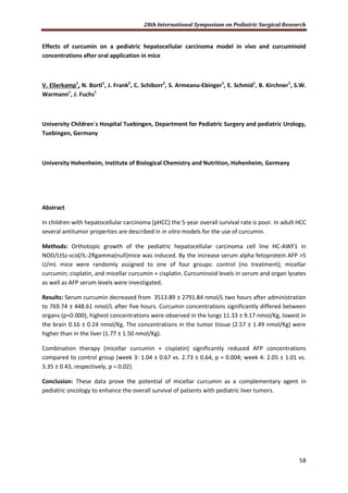 28th International Symposium on Pediatric Surgical Research
58
Effects of curcumin on a pediatric hepatocellular carcinoma model in vivo and curcuminoid
concentrations after oral application in mice
V. Ellerkamp1
, N. Bortl1
, J. Frank2
, C. Schiborr2
, S. Armeanu-Ebinger1
, E. Schmid1
, B. Kirchner1
, S.W.
Warmann1
, J. Fuchs1
University Children`s Hospital Tuebingen, Department for Pediatric Surgery and pediatric Urology,
Tuebingen, Germany
University Hohenheim, Institute of Biological Chemistry and Nutrition, Hohenheim, Germany
Abstract
In children with hepatocellular carcinoma (pHCC) the 5-year overall survival rate is poor. In adult HCC
several antitumor properties are described in in vitro models for the use of curcumin.
Methods: Orthotopic growth of the pediatric hepatocellular carcinoma cell line HC-AWF1 in
NOD/LtSz-scid/IL-2Rgamma(null)mice was induced. By the increase serum alpha fetoprotein AFP >5
U/mL mice were randomly assigned to one of four groups: control (no treatment); micellar
curcumin; cisplatin, and micellar curcumin + cisplatin. Curcuminoid levels in serum and organ lysates
as well as AFP serum levels were investigated.
Results: Serum curcumin decreased from 3513.89 ± 2791.84 nmol/L two hours after administration
to 769.74 ± 448.61 nmol/L after five hours. Curcumin concentrations significantly differed between
organs (p=0.000), highest concentrations were observed in the lungs 11.33 ± 9.17 nmol/Kg, lowest in
the brain 0.16 ± 0.24 nmol/Kg. The concentrations in the tumor tissue (2.57 ± 1.49 nmol/Kg) were
higher than in the liver (1.77 ± 1.50 nmol/Kg).
Combination therapy (micellar curcumin + cisplatin) significantly reduced AFP concentrations
compared to control group (week 3: 1.04 ± 0.67 vs. 2.73 ± 0.64, p = 0.004; week 4: 2.05 ± 1.01 vs.
3.35 ± 0.43, respectively, p = 0.02).
Conclusion: These data prove the potential of micellar curcumin as a complementary agent in
pediatric oncology to enhance the overall survival of patients with pediatric liver tumors.
 
