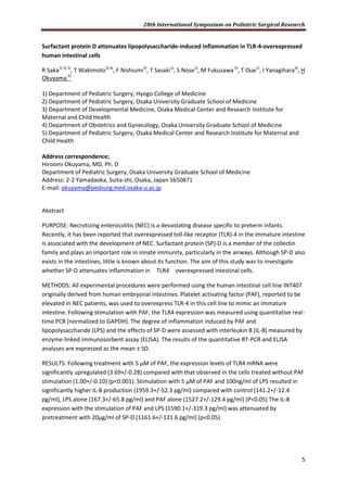 28th International Symposium on Pediatric Surgical Research
5
Surfactant protein D attenuates lipopolysaccharide-induced inflammation in TLR-4-overexpressed
human intestinal cells
R Saka1) 2) 3)
, T Wakimoto3) 4)
, F Nishiumi3)
, T Sasaki1)
, S Nose1)
, M Fukuzawa5)
, T Oue1)
, I Yanagihara3)
, H
Okuyama2)
1) Department of Pediatric Surgery, Hyogo College of Medicine
2) Department of Pediatric Surgery, Osaka University Graduate School of Medicine
3) Department of Developmental Medicine, Osaka Medical Center and Research Institute for
Maternal and Child Health
4) Department of Obstetrics and Gynecology, Osaka University Graduate School of Medicine
5) Department of Pediatric Surgery, Osaka Medical Center and Research Institute for Maternal and
Child Health
Address correspondence;
Hiroomi Okuyama, MD, Ph. D
Department of Pediatric Surgery, Osaka University Graduate School of Medicine
Address: 2-2 Yamadaoka, Suita-shi, Osaka, Japan 5650871
E-mail: okuyama@pedsurg.med.osaka-u.ac.jp
Abstract
PURPOSE: Necrotizing enterocolitis (NEC) is a devastating disease specific to preterm infants.
Recently, it has been reported that overexpressed toll-like receptor (TLR)-4 in the immature intestine
is associated with the development of NEC. Surfactant protein (SP)-D is a member of the collectin
family and plays an important role in innate immunity, particularly in the airways. Although SP-D also
exists in the intestines, little is known about its function. The aim of this study was to investigate
whether SP-D attenuates inflammation in TLR4 overexpressed intestinal cells.
METHODS: All experimental procedures were performed using the human intestinal cell line INT407
originally derived from human embryonal intestines. Platelet activating factor (PAF), reported to be
elevated in NEC patients, was used to overexpress TLR-4 in this cell line to mimic an immature
intestine. Following stimulation with PAF, the TLR4 expression was measured using quantitative real-
time PCR (normalized to GAPDH). The degree of inflammation induced by PAF and
lipopolysaccharide (LPS) and the effects of SP-D were assessed with interleukin 8 (IL-8) measured by
enzyme-linked immunosorbent assay (ELISA). The results of the quantitative RT-PCR and ELISA
analyses are expressed as the mean ± SD.
RESULTS: Following treatment with 5 µM of PAF, the expression levels of TLR4 mRNA were
significantly upregulated (3.69+/-0.28) compared with that observed in the cells treated without PAF
stimulation (1.00+/-0.10) (p<0.001). Stimulation with 5 µM of PAF and 100ng/ml of LPS resulted in
significantly higher IL-8 production (1959.3+/-52.3 pg/ml) compared with control (141.2+/-12.4
pg/ml), LPS alone (167.3+/-65.8 pg/ml) and PAF alone (1527.2+/-129.4 pg/ml) (P<0.05) The IL-8
expression with the stimulation of PAF and LPS (1590.1+/-319.3 pg/ml) was attenuated by
pretreatment with 20µg/ml of SP-D (1161.6+/-131.6 pg/ml) (p<0.05).
 