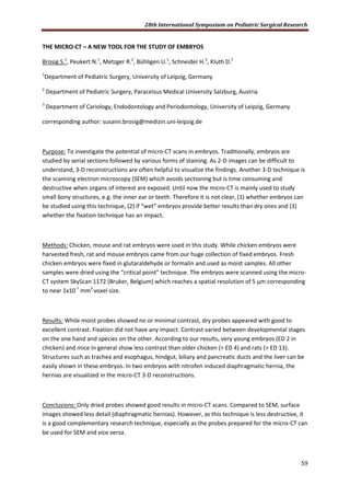 28th International Symposium on Pediatric Surgical Research
59
THE MICRO-CT – A NEW TOOL FOR THE STUDY OF EMBRYOS
Brosig S.1
, Peukert N.1
, Metzger R.2
, Bühligen U.1
, Schneider H.3
, Kluth D.1
1
Department of Pediatric Surgery, University of Leipzig, Germany
2
Department of Pediatric Surgery, Paracelsus Medical University Salzburg, Austria
3
Department of Cariology, Endodontology and Periodontology, University of Leipzig, Germany
corresponding author: susann.brosig@medizin.uni-leipzig.de
Purpose: To investigate the potential of micro-CT scans in embryos. Traditionally, embryos are
studied by serial sections followed by various forms of staining. As 2-D images can be difficult to
understand, 3-D reconstructions are often helpful to visualize the findings. Another 3-D technique is
the scanning electron microscopy (SEM) which avoids sectioning but is time consuming and
destructive when organs of interest are exposed. Until now the micro-CT is mainly used to study
small bony structures, e.g. the inner ear or teeth. Therefore it is not clear, (1) whether embryos can
be studied using this technique, (2) if “wet” embryos provide better results than dry ones and (3)
whether the fixation technique has an impact.
Methods: Chicken, mouse and rat embryos were used in this study. While chicken embryos were
harvested fresh, rat and mouse embryos came from our huge collection of fixed embryos. Fresh
chicken embryos were fixed in glutaraldehyde or formalin and used as moist samples. All other
samples were dried using the “critical point” technique. The embryos were scanned using the micro-
CT system SkyScan 1172 (Bruker, Belgium) which reaches a spatial resolution of 5 μm corresponding
to near 1x10-7
mm3
voxel size.
Results: While moist probes showed no or minimal contrast, dry probes appeared with good to
excellent contrast. Fixation did not have any impact. Contrast varied between developmental stages
on the one hand and species on the other. According to our results, very young embryos (ED 2 in
chicken) and mice in general show less contrast than older chicken (> ED 4) and rats (> ED 13).
Structures such as trachea and esophagus, hindgut, biliary and pancreatic ducts and the liver can be
easily shown in these embryos. In two embryos with nitrofen induced diaphragmatic hernia, the
hernias are visualized in the micro-CT 3-D reconstructions.
Conclusions: Only dried probes showed good results in micro-CT scans. Compared to SEM, surface
images showed less detail (diaphragmatic hernias). However, as this technique is less destructive, it
is a good complementary research technique, especially as the probes prepared for the micro-CT can
be used for SEM and vice versa.
 