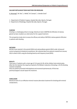 28th International Symposium on Pediatric Surgical Research
60
SALIVARY BOTULINUM TOXIN INJECTION FOR DROOLING
A. Alvarenga1
, M. Dias1
, L. Melão2
, M. Campos1
, J. Estevão-Costa1
1 - Department of Pediatric Surgery, Hospital São João, Oporto, Portugal;
2 - Department of Radiology, Hospital São João, Oporto, Portugal;
PURPOSE
Drooling is a challenging entity to manage. Botulinum toxin A (BOTOX-A) infiltration of salivary
glands has been studied as an alternative for the surgical treatment.
This prospective study aims to assess the efficacy and safety of BOTOX-A salivary glands infiltration
in patients with drooling.
METHODS
BOTOX-A was injected in the parotid (30UI) and submandibular glands (20UI) under ultrasound
control and general inhalational anaesthesia. We collected data from patients treated from January
2012 to March 2015 using the Drooling Severity and Frequency Scale (DSFS).
RESULTS
There were 17 patients with a mean age of 12.4 years [4-19], all the children had cerebral palsy.
After the first injection the majority of patients (76.5%)had a reduction of drooling, in 35.5% drooling
resolved completely.
Only one patient presented mild dysphasia and recovered spontaneously. All but two
parents/caregivers would repeat the treatment.
CONCLUSION
Botulinum toxin A is an effective minimal invasive alternative treatment for drooling with minimal
complications.
 