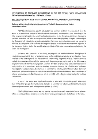 28th International Symposium on Pediatric Surgical Research
61
INVESTIGATION OF TESTICULAR DEVELOPMENT IN THE RAT FETUSES WITH INTRAUTERINE
GROWTH RETARDATION IN THE POSTNATAL PERIOD
Bilal Altan, Engin Burak Bulut, Bahadır Caliskan, Ahmet Guven, Ilhami Surer, Suzi Demirbag
Gulhane Military Medical Faculty, Department of Pediatric Surgery, Ankara, Turkey
baltan@gata.edu.tr
PURPOSE : Intrauterine growth retardation is a common problem in newborns all over the
world. It is responsible for the increase in perinatal mortality and morbidity, and according to the
fetal programming hypothesis, which is already recognized in the literature, continues its adverse
systemic effects on the fetus at the postnatal period due to the epigenetic changes. Depending on
the frequency of intrauterine growth retardation there are some diseases which are known to
increase, but any study that examines the negative effects on the testes has not been reported in
the literature. In this study, the possible adverse effects of intrauterine growth retardation on the
testes are investigated.
MATERIAL AND METHOD : In this study, 12 pregnant rats were divided into three groups: 6
rats in the group 1at 18 days of gestation were performed bilateral uterine artery ligation. 2 was
selected as the control group, and no action was taken during pregnancy. Group 3 were in order to
exclude the negative effects of the surgery, only laparotomy was performed at the 18th day of
pregnancy without uterine artery ligation. Later on day 21th of pregnancy, a cesarean section was
performed in all pregnant rats and the obtained testicular tissue of the offspring was evaluated
histologically. Testis diameter, the number of seminiferous tubules, seminiferous tubule diameter,
Sertoli cells and spermatogonia of each of the seminiferous tubules of the testis were considered as
criteria for development. Significance was set at p < 0.05, with a Bonferroni correction for multiple
comparisons.
RESULTS : The testes were significantly smaller in fetus with intrauterine growth retardation
than in the other groups. The number and diameter of seminiferous tubules, sertoli cell number and
spermatogonia number were also significantly lower (p < 0.05).
CONCLUSION: In conclusion, we can say that intrauterine growth retardation has an adverse
effect on testicular tissue atrophy, as well as it may be a systemic problem that affects all the fetus.
 
