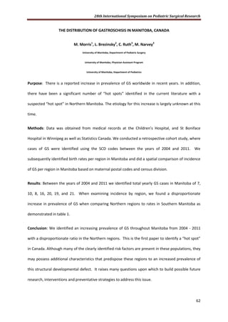 28th International Symposium on Pediatric Surgical Research
62
THE DISTRIBUTION OF GASTROSCHISIS IN MANITOBA, CANADA
M. Morris1
, L. Brezinsky2
, C. Ruth3
, M. Narvey3
University of Manitoba, Department of Pediatric Surgery
University of Manitoba, Physician Assistant Program
University of Manitoba, Department of Pediatrics
Purpose: There is a reported increase in prevalence of GS worldwide in recent years. In addition,
there have been a significant number of “hot spots” identified in the current literature with a
suspected “hot spot” in Northern Manitoba. The etiology for this increase is largely unknown at this
time.
Methods: Data was obtained from medical records at the Children’s Hospital, and St Boniface
Hospital in Winnipeg as well as Statistics Canada. We conducted a retrospective cohort study, where
cases of GS were identified using the SCD codes between the years of 2004 and 2011. We
subsequently identified birth rates per region in Manitoba and did a spatial comparison of incidence
of GS per region in Manitoba based on maternal postal codes and census division.
Results: Between the years of 2004 and 2011 we identified total yearly GS cases in Manitoba of 7,
10, 8, 16, 20, 19, and 21. When examining incidence by region, we found a disproportionate
increase in prevalence of GS when comparing Northern regions to rates in Southern Manitoba as
demonstrated in table 1.
Conclusion: We identified an increasing prevalence of GS throughout Manitoba from 2004 - 2011
with a disproportionate ratio in the Northern regions. This is the first paper to identify a “hot spot”
in Canada. Although many of the clearly identified risk factors are present in these populations, they
may possess additional characteristics that predispose these regions to an increased prevalence of
this structural developmental defect. It raises many questions upon which to build possible future
research, interventions and preventative strategies to address this issue.
 