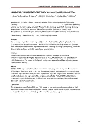 28th International Symposium on Pediatric Surgical Research
64
INFLUENCE OF HYPOXIA DEPENDENT FACTORS ON THE PROGRESSION OF NEUROBLASTOMA
H. Ameis1
, A. Drenckhan2
, C. Supuran3
, J.R. Izbicki2
, K. Reinshagen1
, S. Holland-Cunz4
, S.J. Gros2,4
1 Department of Pediatric Surgery,University Medical Center Hamburg-Eppendorf, Hamburg,
Germany 2 Department of General,
Visceral and Thoracic Surgery, University Medical Center Hamburg-Eppendorf, Hamburg, Germany
3 Department Neurofarba, Sezione di Scienze farmaceutiche, University of Florence, Italy
4 Department of Pediatric Surgery, University Children's Hospital of Basel (UKBB), Basel, Switzerland
Corresponding Author: Stephanie J. Gros, stephanie.gros@ukbb.ch
Purpose
Several oxygen dependent factors e.g. CAIX (carbonic anhydrase IX) or phosphoglycerate kinase 1
(PGK1) interacting with the CXCR4/SDF1 axis (chemokine receptor 4/stromal cell derived factor 1)
have been shown to be involved in processes of tumor pathology including tumorgenicity, tumor cell
dissemination and poor survival in several solid tumor entities.
Methods
Pediatric neuroblastoma specimen as well as neuroblastoma cells were examined by
immunohistochemical staining for their expression of PGK1, CXCR4 and CAIX and correlated with
clinical parameters. The impact of the hypoxic environment was evaluated by proliferation assays
under targeted therapy.
Results
PGK1 and CAIX expression of neuroblastoma cell lines was upregulated by hypoxia. The expression
of the oxygen dependent factors PGK1 and CAIX was significantly associated with a negative impact
on survival in patients with neuroblastoma as previously reported. A significantly positive correlation
was found between the expression of the oxygen sensitive factor PGK1, CXCR4, CAIX and tumor
progression and survival. Moreover, proliferation of neuroblastoma cells was regulated by hypoxia
dependent factors PGK1 and CAIX.
Conclusions
The oxygen dependent factors CAIX and PGK1 appear to play an important role regarding survival
and tumor dissemination in neuroblastoma. Targeted therapy against these factors is highly effective
in vitro and makes them candidate targets for novel therapeutic strategies.
 
