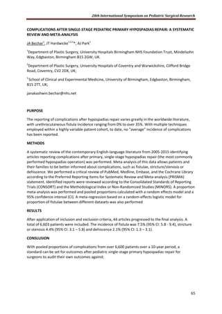 28th International Symposium on Pediatric Surgical Research
65
COMPLICATIONS AFTER SINGLE-STAGE PEDIATRIC PRIMARY HYPOSPADIAS REPAIR: A SYSTEMATIC
REVIEW AND META-ANALYSIS
JA Bechar1
, JT Hardwicke1,2,3
*, AJ Park1
1
Department of Plastic Surgery, University Hospitals Birmingham NHS Foundation Trust, Mindelsohn
Way, Edgbaston, Birmingham B15 2GW, UK.
2
Department of Plastic Surgery, University Hospitals of Coventry and Warwickshire, Clifford Bridge
Road, Coventry, CV2 2DX, UK;
3
School of Clinical and Experimental Medicine, University of Birmingham, Edgbaston, Birmingham,
B15 2TT, UK;
janakashwin.bechar@nhs.net
PURPOSE
The reporting of complications after hypospadias repair varies greatly in the worldwide literature,
with urethrocutaneous fistula incidence ranging from 0% to over 35%. With multiple techniques
employed within a highly variable patient cohort, to date, no “average” incidence of complications
has been reported.
METHODS
A systematic review of the contemporary English-language literature from 2005-2015 identifying
articles reporting complications after primary, single-stage hypospadias repair (the most commonly
performed hypospadias operation) was performed. Meta-analysis of this data allows patients and
their families to be better informed about complications, such as fistulae, stricture/stenosis or
dehiscence. We performed a critical review of PubMed, Medline, Embase, and the Cochrane Library
according to the Preferred Reporting Items for Systematic Review and Meta-analysis (PRISMA)
statement. Identified reports were reviewed according to the Consolidated Standards of Reporting
Trials (CONSORT) and the Methodological Index or Non-Randomized Studies (MINORS). A proportion
meta-analysis was performed and pooled proportions calculated with a random effects model and a
95% confidence interval (CI). A meta-regression based on a random-effects logistic model for
proportion of fistulae between different datasets was also performed
RESULTS
After application of inclusion and exclusion criteria, 44 articles progressed to the final analysis. A
total of 6,603 patients were included. The incidence of fistula was 7.5% (95% CI: 5.8 - 9.4), stricture
or stenosis 4.4% (95% CI: 3.1 – 5.8) and dehiscence 2.1% (95% CI: 1.3 – 3.1).
CONSLUSION
With pooled proportions of complications from over 6,600 patients over a 10-year period, a
standard can be set for outcomes after pediatric single-stage primary hypospadias repair for
surgeons to audit their own outcomes against.
 