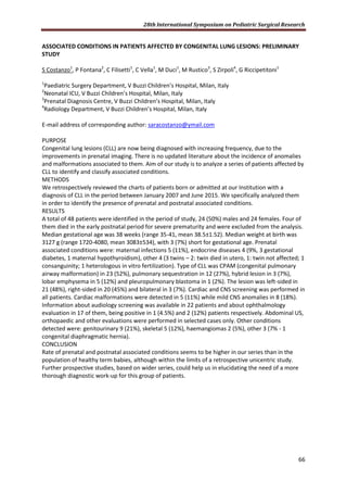 28th International Symposium on Pediatric Surgical Research
66
ASSOCIATED CONDITIONS IN PATIENTS AFFECTED BY CONGENITAL LUNG LESIONS: PRELIMINARY
STUDY
S Costanzo1
, P Fontana2
, C Filisetti1
, C Vella1
, M Duci1
, M Rustico3
, S Zirpoli4
, G Riccipetitoni1
1
Paediatric Surgery Department, V Buzzi Children’s Hospital, Milan, Italy
2
Neonatal ICU, V Buzzi Children’s Hospital, Milan, Italy
3
Prenatal Diagnosis Centre, V Buzzi Children’s Hospital, Milan, Italy
4
Radiology Department, V Buzzi Children’s Hospital, Milan, Italy
E-mail address of corresponding author: saracostanzo@ymail.com
PURPOSE
Congenital lung lesions (CLL) are now being diagnosed with increasing frequency, due to the
improvements in prenatal imaging. There is no updated literature about the incidence of anomalies
and malformations associated to them. Aim of our study is to analyze a series of patients affected by
CLL to identify and classify associated conditions.
METHODS
We retrospectively reviewed the charts of patients born or admitted at our Institution with a
diagnosis of CLL in the period between January 2007 and June 2015. We specifically analyzed them
in order to identify the presence of prenatal and postnatal associated conditions.
RESULTS
A total of 48 patients were identified in the period of study, 24 (50%) males and 24 females. Four of
them died in the early postnatal period for severe prematurity and were excluded from the analysis.
Median gestational age was 38 weeks (range 35-41, mean 38.5±1.52). Median weight at birth was
3127 g (range 1720-4080, mean 3083±534), with 3 (7%) short for gestational age. Prenatal
associated conditions were: maternal infections 5 (11%), endocrine diseases 4 (9%, 3 gestational
diabetes, 1 maternal hypothyroidism), other 4 (3 twins – 2: twin died in utero, 1: twin not affected; 1
consanguinity; 1 heterologous in vitro fertilization). Type of CLL was CPAM (congenital pulmonary
airway malformation) in 23 (52%), pulmonary sequestration in 12 (27%), hybrid lesion in 3 (7%),
lobar emphysema in 5 (12%) and pleuropulmonary blastoma in 1 (2%). The lesion was left-sided in
21 (48%), right-sided in 20 (45%) and bilateral in 3 (7%). Cardiac and CNS screening was performed in
all patients. Cardiac malformations were detected in 5 (11%) while mild CNS anomalies in 8 (18%).
Information about audiology screening was available in 22 patients and about ophthalmology
evaluation in 17 of them, being positive in 1 (4.5%) and 2 (12%) patients respectively. Abdominal US,
orthopaedic and other evaluations were performed in selected cases only. Other conditions
detected were: genitourinary 9 (21%), skeletal 5 (12%), haemangiomas 2 (5%), other 3 (7% - 1
congenital diaphragmatic hernia).
CONCLUSION
Rate of prenatal and postnatal associated conditions seems to be higher in our series than in the
population of healthy term babies, although within the limits of a retrospective unicentric study.
Further prospective studies, based on wider series, could help us in elucidating the need of a more
thorough diagnostic work-up for this group of patients.
 