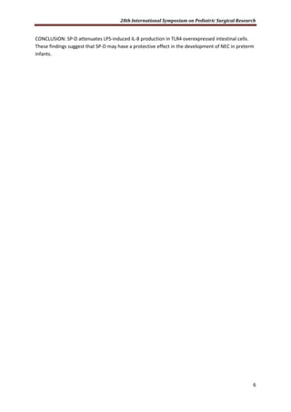 28th International Symposium on Pediatric Surgical Research
6
CONCLUSION: SP-D attenuates LPS-induced IL-8 production in TLR4 overexpressed intestinal cells.
These findings suggest that SP-D may have a protective effect in the development of NEC in preterm
infants.
 