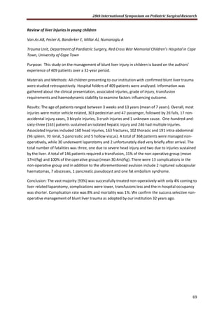 28th International Symposium on Pediatric Surgical Research
69
Review of liver injuries in young children
Van As AB, Fester A, Banderker E, Millar AJ, Numanoglu A
Trauma Unit, Department of Paediatric Surgery, Red Cross War Memorial Children’s Hospital in Cape
Town, University of Cape Town
Purpose: This study on the management of blunt liver injury in children is based on the authors’
experience of 409 patients over a 32-year period.
Materials and Methods: All children presenting to our institution with confirmed blunt liver trauma
were studied retrospectively. Hospital folders of 409 patients were analysed. Information was
gathered about the clinical presentation, associated injuries, grade of injury, transfusion
requirements and haemodynamic stability to examine factors influencing outcome.
Results: The age of patients ranged between 3 weeks and 13 years (mean of 7 years). Overall, most
injuries were motor vehicle related, 303 pedestrian and 47 passenger, followed by 26 falls, 17 non-
accidental injury cases, 3 bicycle injuries, 3 crush injuries and 1 unknown cause. One-hundred-and-
sixty-three (163) patients sustained an isolated hepatic injury and 246 had multiple injuries.
Associated injuries included 160 head injuries, 163 fractures, 102 thoracic and 191 intra-abdominal
(96 spleen, 70 renal, 5 pancreatic and 5 hollow viscus). A total of 368 patients were managed non-
operatively, while 30 underwent laparotomy and 2 unfortunately died very briefly after arrival. The
total number of fatalities was three, one due to severe head injury and two due to injuries sustained
by the liver. A total of 146 patients required a transfusion, 31% of the non-operative group (mean
17ml/kg) and 100% of the operative group (mean 30.4ml/kg). There were 13 complications in the
non-operative group and in addition to the aforementioned avulsion include 2 ruptured subcapsular
haematomas, 7 abscesses, 1 pancreatic pseudocyst and one fat embolism syndrome.
Conclusion: The vast majority (93%) was successfully treated non-operatively with only 4% coming to
liver related laparotomy, complications were lower, transfusions less and the in-hospital occupancy
was shorter. Complication rate was 8% and mortality was 1%. We confirm the success selective non-
operative management of blunt liver trauma as adopted by our institution 32 years ago.
 