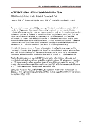 28th International Symposium on Pediatric Surgical Research
71
ALTERED EXPRESSION OF ‘HECT’ PROTEIN IN THE AGANGLIONIC COLON
AM. O’Donnell, N. Dreher, D. Kelly, D. Coyle, C. Tomuschat, P. Puri
National Children’s Research Centre, Our Lady’s Children’s Hospital Crumlin, Dubllin, Ireland.
Purpose: Enteric nervous system (ENS) precursor proliferation is required to increase the ENS cell
number to fully populate the progressively expanding intestine. It has been reported that the
reduction of enteric progenitors in certain mutant mouse lines leads to a decrease in neuron number
throughout the length of the gut or to aganglionosis of the terminal gut. A recent study observed
that the proliferation of ENS precursors are impaired in ‘Homologous to the E6-AP Carboxyl
Terminus’ (HECT) mutant mice, and thus the number of ganglia were significantly reduced in their
small intestines and colons. HECT is a member of the E3 family of ubiquitin ligases, which play a vital
role in many physiological and pathological processes. We designed this study to investigate the
expression of HECT in the normal human colon and in Hirschsprung’s disease (HD).
Methods: HD tissue specimens (n=7) were collected at the time of pull-through surgery, while
colonic control samples were obtained at the time of colostomy closure in patients with imperforate
anus (n=7). Immunolabelling of HECT was visualized using confocal microscopy to assess protein
distribution, while Western blot analysis was undertaken to quantify HECT protein expression.
Results: Confocal microscopy revealed HECT-immunoreactive cells within the submucosa and
myenteric plexus in both normal controls and the ganglionic region of HD, with a marked reduction
in HECT-immunoreactive cells in aganglionic bowel. Western blotting revealed high levels of HECT
protein in both normal controls and the ganglionic region of HD, while there was a marked decrease
in HECT protein expression in the aganglionic region of HD colon.
Conclusion: Our results show, for the first time, the expression of HECT in the human colon, and a
decreased HECT expression in aganglionic bowel. These findings suggest that HECT may play a role in
the pathophysiology of HD.
 