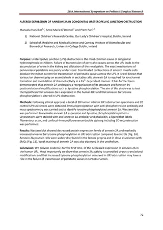 28th International Symposium on Pediatric Surgical Research
72
ALTERED EXPRESSION OF ANNEXIN 2A IN CONGENITAL URETEROPELVIC JUNCTION OBSTRUCTION
Manuela Hunziker1,2
, Anne-Marie O’Donnell1
and Prem Puri1,2
1) National Children’s Research Centre, Our Lady’s Children’s Hospital, Dublin, Ireland
2) School of Medicine and Medical Science and Conway Institute of Biomolecular and
Biomedical Research, University College Dublin, Ireland
Purpose: Ureteropelvic junction (UPJ) obstruction is the most common cause of congenital
hydronephrosis in children. Failure of transmission of peristaltic waves across the UPJ leads to the
accumulation of urine in the kidney and dilatation of the renal pelvis. The exact mechanisms of
pelviureteral peristalsis are poorly understood. Coordinated contractions of smooth muscle cells
produce the motor pattern for transmission of peristaltic waves across the UPJ. It is well known that
various ion channels play an essential role in excitable cells. Annexin 2A is required for ion channel
formation and modulation of channel activity in a Ca2+
dependent manner. It has further been
demonstrated that annexin 2A undergoes a reorganization of its structure and function by
posttranslational modifications such as tyrosine phosphorylation. The aim of this study was to test
the hypothesis that annexin 2A is expressed in the human UPJ and that annexin 2A tyrosine
phosphorylation is altered in UPJ obstruction.
Methods: Following ethical approval, a total of 28 human intrinsic UPJ obstruction specimens and 20
control UPJ specimens were obtained. Immunoprecipitation with anti-phosphotyrosine antibody and
mass spectrometry was carried out to identify tyrosine phosphorylated annexin 2A. Western blot
was performed to evaluate annexin 2A expression and tyrosine phosphorylation patterns.
Cryosections were stained with anti-annexin 2A antibody and phalloidin, a ligand that labels
filamentous actin, and confocal-immunofluoresence-double staining including 3D-reconstruction
was performed.
Results: Western blot showed decreased protein expression levels of annexin 2A and markedly
increased annexin 2A tyrosine phosphorylation in UPJ obstruction compared to controls (Fig. 1A).
Annexin 2A positive cells were widely distributed in the lamina propria and in close association with
SMCs (Fig. 1B). Weak staining of annexin 2A was also observed in the urothelium.
Conclusion: We provide evidence, for the first time, of the decreased expression of annexin 2A in
the human UPJ. Most importantly we show that annexin 2A activity is controlled by posttranslational
modifications and that increased tyrosine phosphorylation observed in UPJ obstruction may have a
role in the failure of transmission of peristaltic waves in UPJ obstruction.
 