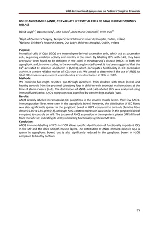 28th International Symposium on Pediatric Surgical Research
75
USE OF ANOCTAMIN 1 (ANO1) TO EVALUATE INTERSTITIAL CELLS OF CAJAL IN HIRSCHSPRUNG’S
DISEASE
David Coyle1,2
, Danielle Kelly2
, John Gillick1
, Anne Marie O’Donnell2
, Prem Puri2#
1
Dept. of Paediatric Surgery, Temple Street Children’s University Hospital, Dublin, Ireland
2
National Children’s Research Centre, Our Lady’s Children’s Hospital, Dublin, Ireland
Purpose:
Interstitial cells of Cajal (ICCs) are mesenchyme-derived pacemaker cells, which act as pacemaker
cells, regulating electrical activity and motility in the colon. By labelling ICCs with c-kit, they have
previously been found to be deficient in the colon in Hirschsprung’s disease (HSCR) in both the
aganglionic and, in some studies, in the normally ganglionated bowel. It has been suggested that the
Ca2+
-activated Cl-
channel, anoctamin 1 (ANO1), which participates functionally in ICC pacemaker
activity, is a more reliable marker of ICCs than c-kit. We aimed to determine if the use of ANO1 to
label ICCs impacts upon current understanding of the distribution of ICCs in HSCR.
Methods:
We collected full-length resected pull-through specimens from children with HSCR (n=10) and
healthy controls from the proximal colostomy loop in children with anorectal malformations at the
time of stoma closure (n=6). The distribution of ANO1- and c-kit-labelled ICCs was evaluated using
immunofluorescence. ANO1 expression was quantified by western blot analysis (WB).
Results:
ANO1 reliably labelled intramuscular-ICC projections in the smooth muscle layers. Very few ANO1-
immunopositive fibres were seen in the aganglionic bowel. However, the distribution of ICC fibres
was also significantly sparser in the ganglionic bowel in HSCR compared to controls (Relative fibre
density 0.36 vs 0.56, p=0.044), although ANO1 protein expression was similar in the ganglionic bowel
compared to controls on WB. The pattern of ANO1 expression in the myenteric plexus (MP) differed
from that of c-kit, indicating its utility in labelling functionally significant MP-ICCs.
Conclusion:
ANO1 immuno-labelling of ICCs in HSCR allows specific identification of functionally important ICCs
in the MP and the deep smooth muscle layers. The distribution of ANO1 immuno-positive ICCs is
sparse in aganglionic bowel, but is also significantly reduced in the ganglionic bowel in HSCR
compared to healthy controls.
 