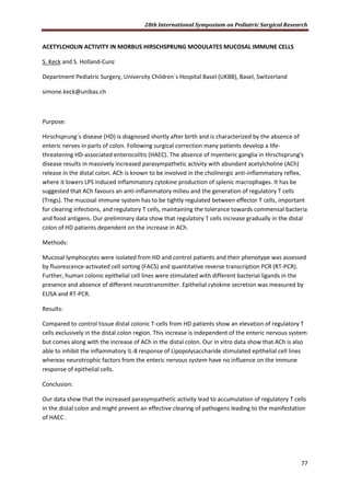28th International Symposium on Pediatric Surgical Research
77
ACETYLCHOLIN ACTIVITY IN MORBUS HIRSCHSPRUNG MODULATES MUCOSAL IMMUNE CELLS
S. Keck and S. Holland-Cunz
Department Pediatric Surgery, University Children`s Hospital Basel (UKBB), Basel, Switzerland
simone.keck@unibas.ch
Purpose:
Hirschsprung`s disease (HD) is diagnosed shortly after birth and is characterized by the absence of
enteric nerves in parts of colon. Following surgical correction many patients develop a life-
threatening HD-associated enterocolitis (HAEC). The absence of myenteric ganglia in Hirschsprung's
disease results in massively increased parasympathetic activity with abundant acetylcholine (ACh)
release in the distal colon. ACh is known to be involved in the cholinergic anti-inflammatory reflex,
where it lowers LPS induced inflammatory cytokine production of splenic macrophages. It has be
suggested that ACh favours an anti-inflammatory milieu and the generation of regulatory T cells
(Tregs). The mucosal immune system has to be tightly regulated between effector T cells, important
for clearing infections, and regulatory T cells, maintaining the tolerance towards commensal bacteria
and food antigens. Our preliminary data show that regulatory T cells increase gradually in the distal
colon of HD patients dependent on the increase in ACh.
Methods:
Mucosal lymphocytes were isolated from HD and control patients and their phenotype was assessed
by fluorescence-activated cell sorting (FACS) and quantitative reverse transcription PCR (RT-PCR).
Further, human colonic epithelial cell lines were stimulated with different bacterial ligands in the
presence and absence of different neurotransmitter. Epithelial cytokine secretion was measured by
ELISA and RT-PCR.
Results:
Compared to control tissue distal colonic T-cells from HD patients show an elevation of regulatory T
cells exclusively in the distal colon region. This increase is independent of the enteric nervous system
but comes along with the increase of ACh in the distal colon. Our in vitro data show that ACh is also
able to inhibit the inflammatory IL-8 response of Lipopolysaccharide stimulated epithelial cell lines
whereas neurotrophic factors from the enteric nervous system have no influence on the immune
response of epithelial cells.
Conclusion:
Our data show that the increased parasympathetic activity lead to accumulation of regulatory T cells
in the distal colon and might prevent an effective clearing of pathogens leading to the manifestation
of HAEC .
 