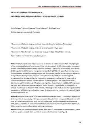 28th International Symposium on Pediatric Surgical Research
78
INCREASED EXPRESION OF SEMAPHORIN 3A
IN THE ENDOTHELIN-B NULL MOUSE MODEL OF HIRSCHSPRUNG’S DISEASE
Naho Fujiwara1
, Katsumi Miyahara1
, Nana Nakazawa2
, Geoffrey J. Lane1
Chihiro Akazawa3
and Atsuyuki Yamataka1
1
Department of Pediatric Surgery, Juntendo University School of Medicine, Tokyo, Japan
2
Department of Pediatric Surgery, Juntendo Nerima Hospital, Tokyo, Japan
3
Department of Biochemistry and Biophysics, Graduate School of Health Care Science,
Tokyo Medical and Dental University, Tokyo, Japan
Aims: Hirschsprung’s disease (HD) is caused by an absence of enteric neurons from varying lengths
of the gut due to a failure of enteric neural crest cell-derived cells (ENCC) colonizing the entire gut, a
process controlled by complex genetic signalling pathways. Previously, we succeeded in visualizing
ENCC migration in SOX10-Venus transgenic mice by labelling ENCC with green fluorescent protein.
The semaphorin family of proteins constitute one of the major cues for axonal guidance, regulating
many different developmental processes. Semaphorin 3A (SEMA3A) is a secreted type of
semaphorins that is recognized as the most potent repulsive or repelling neurite outgrowth of
central and peripheral nervous system. Previous studies suggested a role for SEMA3A in ENCC
development, differentiation, proliferation, and migration. Recently, increased SEMA3A expression
has been reported to be a possible risk factor for HD through its upregulation in the aganglionic
smooth muscle layer of the colon in HD patients. We designed this study to test the hypothesis that
expression of SEMA3A is upregulated during gut development in the Endothelin-B receptor (EDNRB)
null mouse model of HD.
Methods: Pregnant SOX10-VENUS+/EDNRB mice were sacrificed on days 13.5 and 15.5 of gestation
(E13.5 and E15.5, respectively). Gut specimens were dissected from embryos and divided into wild-
type (WT) littermates as control (n=8) and HD (n=8) groups. Immunofluorescent analyses using
DAPI, Venus, and SEMA3A were performed to evaluate protein expression/distribution of SEMA3A.
Slides were then examined using laser scanning microscopy.
Results: There was markedly increased muscle layer SEMA3A immunoreactivity observed In EDNRB
null mice specimens (both E13.5 and E15.5) compared with control mice (Figure).
 