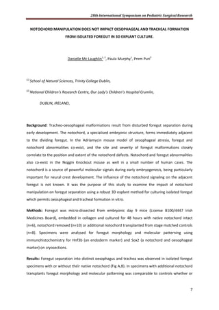 28th International Symposium on Pediatric Surgical Research
7
NOTOCHORD MANIPULATION DOES NOT IMPACT OESOPHAGEAL AND TRACHEAL FORMATION
FROM ISOLATED FOREGUT IN 3D EXPLANT CULTURE.
Danielle Mc Laughlin1, 2
, Paula Murphy1
, Prem Puri2
(1)
School of Natural Sciences, Trinity College Dublin,
(2)
National Children’s Research Centre, Our Lady’s Children’s Hospital Crumlin,
DUBLIN, IRELAND,
Background: Tracheo-oesophageal malformations result from disturbed foregut separation during
early development. The notochord, a specialised embryonic structure, forms immediately adjacent
to the dividing foregut. In the Adriamycin mouse model of oesophageal atresia, foregut and
notochord abnormalities co-exist, and the site and severity of foregut malformations closely
correlate to the position and extent of the notochord defects. Notochord and foregut abnormalities
also co-exist in the Noggin Knockout mouse as well in a small number of human cases. The
notochord is a source of powerful molecular signals during early embryogenesis, being particularly
important for neural crest development. The influence of the notochord signaling on the adjacent
foregut is not known. It was the purpose of this study to examine the impact of notochord
manipulation on foregut separation using a robust 3D explant method for culturing isolated foregut
which permits oeosphageal and tracheal formation in vitro.
Methods: Foregut was micro-dissected from embryonic day 9 mice (License B100/4447 Irish
Medicines Board), embedded in collagen and cultured for 48 hours with native notochord intact
(n=6), notochord removed (n=10) or additional notochord transplanted from stage matched controls
(n=8). Specimens were analysed for foregut morphology and molecular patterning using
immunohistochemistry for Hnf3b (an endoderm marker) and Sox2 (a notochord and oesophageal
marker) on cryosections.
Results: Foregut separation into distinct oesophagus and trachea was observed in isolated foregut
specimens with or without their native notochord (Fig A,B). In specimens with additional notochord
transplants foregut morphology and molecular patterning was comparable to controls whether or
 