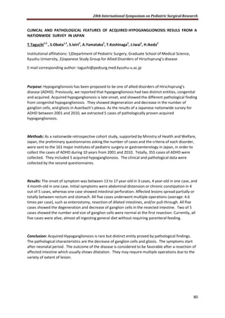 28th International Symposium on Pediatric Surgical Research
80
CLINICAL AND PATHOLOGICAL FEATURES OF ACQUIRED HYPOGANGLIONOSIS: RESULS FROM A
NATIONWIDE SURVEY IN JAPAN
T.Taguchi1,2
, S.Obata1,2
, S.Ieiri2
, A.Yamataka2
, T.Koshinaga2
, J.Iwai2
, H.Ikeda2
Institutional affiliations: 1)Department of Pediatric Surgery, Graduate School of Medical Science,
Kyushu University, 2)Japanese Study Group for Allied Disorders of Hirschsprung’s disease
E-mail corresponding author: taguchi@pedsurg.med.kyushu-u.ac.jp
Purpose: Hypoganglionosis has been proposed to be one of allied disorders of Hirschsprung’s
disease (ADHD). Previously, we reported that hypoganglionosis had two distinct entities, congenital
and acquired. Acquired hypoganglionosis is late onset, and showed the different pathological finding
from congenital hypoganglionosis. They showed degeneration and decrease in the number of
ganglion cells, and gliosis in Auerbach’s plexus. As the results of a Japanese nationwide survey for
ADHD between 2001 and 2010, we extracted 5 cases of pathologically proven acquired
hypoganglionosis.
Methods: As a nationwide retrospective cohort study, supported by Ministry of Health and Welfare,
Japan, the preliminary questionnaires asking the number of cases and the criteria of each disorder,
were sent to the 161 major institutes of pediatric surgery or gastroenterology in Japan, in order to
collect the cases of ADHD during 10 years from 2001 and 2010. Totally, 355 cases of ADHD were
collected. They included 5 acquired hypoganglionosis. The clinical and pathological data were
collected by the second questionnaires.
Results: The onset of symptom was between 13 to 17 year-old in 3 cases, 4 year-old in one case, and
4 month-old in one case. Initial symptoms were abdominal distension or chronic constipation in 4
out of 5 cases, whereas one case showed intestinal perforation. Affected lesions spread partially or
totally between rectum and stomach. All five cases underwent multiple operations (average: 4.6
times per case), such as enterostomy, resection of dilated intestines, and/or pull-through. All five
cases showed the degeneration and decrease of ganglion cells in the resected intestine. Two of 5
cases showed the number and size of ganglion cells were normal at the first resection. Currently, all
five cases were alive, almost all ingesting general diet without requiring parenteral feeding.
Conclusion: Acquired Hypoganglionosis is rare but distinct entity proved by pathological findings.
The pathological characteristics are the decrease of ganglion cells and gliosis. The symptoms start
after neonatal period. The outcome of the disease is considered to be favorable after a resection of
affected intestine which usually shows dilatation. They may require multiple operations due to the
variety of extent of lesion.
 