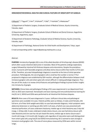 28th International Symposium on Pediatric Surgical Research
81
IMMUNOHISTOCHEMICAL ANALYSIS AND CLINICAL FEATURES OF IMMATURITY OF GANGLIA
K Miyoshi1)
, T Taguchi1)
, S Ieiri2)
, K Kohashi3)
, Y Oda3)
, T Yoshioka4)
, A Nakazawa4)
1) Department of Pediatric Surgery, Graduate School of Medical Science, Kyushu University,
Fukuoka, Japan
2) Department of Pediatric Surgery, Graduate School of Medical and Dental Sciences, Kagoshima
University, Kagoshima, Japan
3) Department of Anatomic Pathology, Graduate School of Medical Science, Kyushu University,
Fukuoka, Japan
4) Department of Pathology, National Center for Child Health and Development, Tokyo, Japan
E-mail corresponding author: taguchi@pedsurg.med.kyushu-u.ac.jp
Abstract
PURPOSE: Immaturity of ganglia (IG) is one of the allied disorders of Hirschsprung’s disease (ADHD)
which often causes intestinal obstruction in neonates. Most of the patients undergo exploratory
surgery followed by intestinal full-thickness biopsies and enterostomy. Despite the precipitous
onset, it presents with favorable prognosis and allow stoma closure within few months to first year
of life. Therefore, accurate histopathologic diagnosis is essential at the time of initial operative
procedure. Pathologically, the size of ganglion cells is small but the number is normal. P Puri
proposed its diagnosis was established by SDH reaction, although the differentiation between small
immature ganglion cells and enteric glial cells remain difficult in making pathologic diagnosis. Thus
the aim of this study is to review clinical features and pathological findings to prove further insights
into immaturity of ganglia
METHODS: Clinical data and pathological findings of IG cases experienced in our department from
2011 to 2015 were examined. Hematoxylin and eosin staining and immunohistochemical staining for
HuC/D, bcl-2, SOX10 and CD56 were performed to all intestinal full-thickness biopsies.
RESULTS: Nine cases of IG were diagnosed in 5 years. Sufficient clinical data and pathological
specimens were available in 6 cases. Patients profiles were as follows; 2 males and 4 females; 4/6
full-term; all of their birth weight were AGA; no case had antenatal diagnosis; initial symptoms were
abdominal distension or vomiting just after birth in all cases, of which one case presented with
intestinal perforation; all cases underwent ileostomy; median age at initial ileostomy was 2 day-old
(range, 1-10 day-old); 4 cases underwent simple stoma closure, one case had stoma closure with
tube ileostomy and one case has not yet closed the stoma; median age at stoma closure was 5
month-old (range, 4-13 month-old). Ganglion cells regardless of maturation were well distinguished
from enteric glial cells using HuC/D and SOX10 immunostaining. Bcl-2 seemed to stain strongly in
immature small ganglion cells. The area of nerve plexus measured by CD56 were within normal
range..
 
