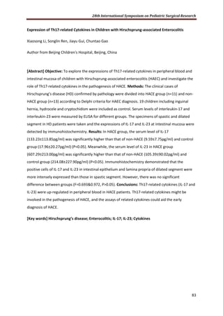 28th International Symposium on Pediatric Surgical Research
83
Expression of Th17-related Cytokines in Children with Hirschsprung-associated Enterocolitis
Xiaosong Li, Songlin Ren, Jiayu Gui, Chuntao Gao
Author from Beijing Children's Hospital, Beijing, China
[Abstract] Objective: To explore the expressions of Th17-related cytokines in peripheral blood and
intestinal mucosa of children with Hirschsprung-associated enterocolitis (HAEC) and investigate the
role of Th17-related cytokines in the pathogenesis of HACE. Methods: The clinical cases of
Hirschsprung’s disease (HD) confirmed by pathology were divided into HACE group (n=11) and non-
HACE group (n=13) according to Delphi criteria for HAEC diagnosis. 19 children including inguinal
hernia, hydrocele and cryptochidism were included as control. Serum levels of interleukin-17 and
interleukin-23 were measured by ELISA for different groups. The specimens of spastic and dilated
segment in HD patients were taken and the expressions of IL-17 and IL-23 at intestinal mucosa were
detected by immunohistochemistry. Results: In HACE group, the serum level of IL-17
(133.23±113.85pg/ml) was significantly higher than that of non-HACE (9.59±7.75pg/ml) and control
group (17.96±20.27pg/ml) (P<0.05). Meanwhile, the serum level of IL-23 in HACE group
(607.29±213.00pg/ml) was significantly higher than that of non-HACE (105.39±90.02pg/ml) and
control group (214.08±227.90pg/ml) (P<0.05). Immunohistochemistry demonstrated that the
positive cells of IL-17 and IL-23 in intestinal epithelium and lamina propria of dilated segment were
more intensely expressed than those in spastic segment. However, there was no significant
difference between groups (F=0.693&0.972, P>0.05). Conclusions: Th17-related cytokines (IL-17 and
IL-23) were up-regulated in peripheral blood in HACE patients. Th17-related cytokines might be
involved in the pathogenesis of HACE, and the assays of related cytokines could aid the early
diagnosis of HACE.
[Key words] Hirschsprung’s disease; Enterocolitis; IL-17; IL-23; Cytokines
 