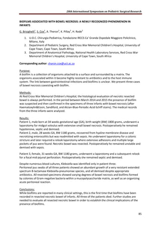 28th International Symposium on Pediatric Surgical Research
85
BIOFILMS ASSOCIATED WITH BOWEL NECROSIS: A NEWLY RECOGNIZED PHENOMENON IN
INFANTS
G. Brisighelli1
, S. Cox2
, A. Theron2
, K. Pillay3
, H. Rode2
1. U.O.C. Chirurgia Pediatrica, Fondazione IRCCS Ca’ Granda Ospedale Maggiore Policlinico,
Milano, Italy
2. Department of Pediatric Surgery, Red Cross War Memorial Children’s Hospital, University of
Cape Town, Cape Town, South Africa
3. Department of Anatomical Pathology, National Health Laboratory Services, Red Cross War
Memorial Children’s Hospital, University of Cape Town, South Africa
Corresponding author: sharon.cox@uct.ac.za
Purpose:
A biofilm is a collection of organisms attached to a surface and surrounded by a matrix. The
organisms associated within it become highly resistant to antibiotics and to the host immune
system. The link between gastrointestinal infections and biofilms is unclear. We present three cases
of bowel necrosis coexisting with biofilm.
Methods:
At Red Cross War Memorial Children’s Hospital, the histological evaluation of necrotic resected
bowel is always performed. In the period between March 2014 and 2015 the presence of biofilm
was suspected and then confirmed in the specimens of three infants with bowel necrosis (after
Haematoxylin&Eosin, Sandiford, and Alcian-Blue-Periodic-Acid-Schiff stains). The medical records
from the three infants were analyzed.
Results:
Patient 1, male born at 34 weeks gestational age (GA), birth weight (BW) 1800 grams, underwent a
laparotomy for midgut volvulus with extensive small bowel necrosis. Postoperatively he remained
hypotensive, septic and demised.
Patient 2, male, 28 weeks GA, BW 1180 grams, recovered from hyaline membrane disease and
necrotizing enterocolitis but was readmitted with sepsis. He underwent laparotomy for a colonic
stricture and later required a relook laparotomy where extensive adhesions and multiple large
pockets of pus were found. Necrotic bowel was resected. Postoperatively he remained unstable and
demised with sepsis.
Patient 3, female, 31 weeks GA, BW 1180 grams, underwent a laparotomy and a subsequent relook
for a focal mid-jejunal perforation. Postoperatively she remained septic and demised.
Despite numerous blood cultures, Klebsiella was identified only in patient three.
Peritoneal pus swabs of all three patients showed an abundant growth of a very resistant extended
spectrum B-lactamase Klebsiella-pneumoniae species, and all demised despite appropriate
antibiotics. All resected specimens showed varying degrees of bowel necrosis and biofilms formed
by colonies of Gram-negative bacteria within a mucopolysaccharide matrix, as well as an organizing
acute peritoneal reaction.
Conclusions:
While biofilms are reported in many clinical settings, this is the first time that biofilms have been
recorded in resected necrotic bowel of infants. All three of the patients died. Further studies are
needed to evaluate all resected necrotic bowel in order to establish the clinical implications of the
presence of biofilms.
 