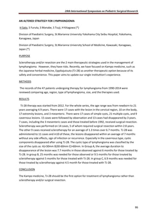 28th International Symposium on Pediatric Surgical Research
86
AN ALTERED STRATEGY FOR LYMPHANGIOMA
H Sato, S Furuta, S Manabe, S Tsuji, H Kitagawa (*)
Division of Paediatric Surgery, St.Marianna University Yokohama City Seibu Hospital, Yokohama,
Kanagawa, Japan
Division of Paediatric Surgery, St.Marianna University School of Medicine, Kawasaki, Kanagawa,
Japan (*)
PURPOSE
Sclerotherapy and/or resection are the 2 main therapeutic strategies used in the management of
lymphangioma. However, they have risks. Recently, we have focused on Kampo medicine, such as
the Japanese herbal medicine, Eppikajutsuto (TJ-28) as another therapeutic option because of its
safety and convenience. This paper aims to update our single instituttion’s experience.
METHODS
The records of the 47 patients undergoing therapy for lymphangioma from 1990-2014 were
reviewed comparing age, region, type of lymphangioma, size, and the therapies used.
RESULTS
TJ-28 therapy was started from 2012. For the whole series, the age range was from newborn to 21
years averaging 4.9 years. There were 17 cases with the lesion in the cervical region, 10 on the body,
17 extremity lesions, and 3 mesenteric. There were 17 cases of simple cysts, 21 multiple cysts, and 9
cavernous lesions. 15 cases were followed by observation and 13 cases had disappeared by 3 years.
7 cases, including the 3 mesenteric cases and those treated before 1992, received surgical resection.
Sclerotherapy was performed on 14 cases, 5 of whom required surgical resection within 2.8 years.
The other 9 cases received sclerotherapy for an average of 1.3 times over 6.7 months. TJ-28 was
administered to 11 cases and in10 of these, the lesions disappeared within an average of 7 months
without any side effects, sign of infection or recurrence. Especially in the cavernous type, cystic
components disappeared after using TJ-28. The cystic type of lymphangioma was classified by the
size of the cysts as: A)<30mm B)30-60mm C)>60mm. In Group A, the average duration to
disappearance of the lesion was 7.7 months in those observed against 6 months for those treated by
TJ-28. In group B, 25 months was needed for those observed or 9.5 months for those treated by
sclerotherapy against 5 months for those treated with TJ-28. In group C, 6.9 months was needed for
those treated by sclerotherapy against 4.5 month for those treated with TJ-28.
CONCLUSION
The Kampo medicine, TJ-28 should be the first option for treatment of lymphangioma rather than
sclerotherapy and/or surgical resection.
 