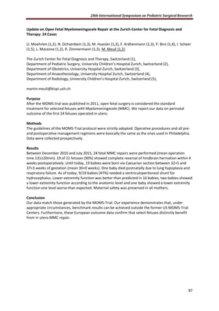 28th International Symposium on Pediatric Surgical Research
87
Update on Open Fetal Myelomeningocele Repair at the Zurich Center for Fetal Diagnosis and
Therapy: 24 Cases
U. Moehrlen (1,2), N. Ochsenbein (1,3), M. Huesler (1,3), F. Krähenmann (1,3), P. Biro (1,4), I. Scheer
(1,5), L. Mazzone (1,2), R. Zimmermann (1,3), M. Meuli (1,2)
The Zurich Center for Fetal Diagnosis and Therapy, Switzerland (1),
Department of Pediatric Surgery, University Children’s Hospital Zurich, Switzerland (2),
Department of Obstetrics, University Hospital Zurich, Switzerland (3),
Department of Anaesthesiology, University Hospital Zurich, Switzerland (4),
Department of Radiology, University Children’s Hospital Zurich, Switzerland (5),
martin.meuli@kispi.uzh.ch
Purpose
After the MOMS trial was published in 2011, open fetal surgery is considered the standard
treatment for selected fetuses with Myelomeningocele (MMC). We report our data on perinatal
outcome of the first 24 fetuses operated in utero.
Methods
The guidelines of the MOMS-Trial protocol were strictly adopted. Operative procedures and all pre-
and postoperative management regimens were basically the same as the ones used in Philadelphia.
Data were collected prospectively.
Results
Between December 2010 and July 2015, 24 fetal MMC repairs were performed (mean operation
time 131±20min). 19 of 21 fetuses (90%) showed complete reversal of hindbrain herniation within 4
weeks postoperatively. Until today, 19 babies were born via Caesarian section between 32+5 and
37+3 weeks of gestation (mean 36+0 weeks). One baby died postnatally due to lung hypoplasia and
respiratory failure. As of today, 9/19 babies (47%) needed a ventriculoperitoneal shunt for
hydrocephalus. Lower extremity function was better than predicted in 16 babies, two babies showed
a lower extremity function according to the anatomic level and one baby showed a lower extremity
function one level worse than expected. Maternal safety was preserved in all mothers.
Conclusion
Our data match those generated by the MOMS-Trial. Our experience demonstrates that, under
appropriate circumstances, benchmark results can be achieved outside the former US MOMS-Trial
Centers. Furthermore, these European outcome data confirm that select fetuses distinctly benefit
from in utero MMC repair.
 