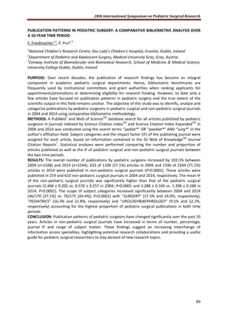 28th International Symposium on Pediatric Surgical Research
89
PUBLICATION PATTERNS IN PEDIATRIC SURGERY: A COMPARATIVE BIBLIOMETRIC ANALYSIS OVER
A 10-YEAR TIME PERIOD
F. Friedmacher1,2
, P. Puri1,3
1
National Children’s Research Centre, Our Lady’s Children’s Hospital, Crumlin, Dublin, Ireland
2
Department of Pediatric and Adolescent Surgery, Medical University Graz, Graz, Austria
3
Conway Institute of Biomolecular and Biomedical Research, School of Medicine & Medical Science,
University College Dublin, Dublin, Ireland
PURPOSE: Over recent decades, the publication of research findings has become an integral
component in academic pediatric surgical departments. Hence, bibliometric benchmarks are
frequently used by institutional committees and grant authorities when ranking applicants for
appointments/promotions or determining eligibility for research funding. However, to date only a
few articles have focused on publication patterns in pediatric surgery and the true extent of the
scientific output in this field remains unclear. The objective of this study was to identify, analyze and
categorize publications by pediatric surgeons in pediatric surgical and non-pediatric surgical journals
in 2004 and 2014 using comparative bibliometric methodology.
METHODS: A PubMed®
and Web of ScienceTM
database search for all articles published by pediatric
surgeons in journals indexed by Science Citation IndexTM
and Science Citation Index ExpandedTM
in
2004 and 2014 was conducted using the search terms “pediat*” OR “paediat*” AND “surg*” in the
author’s affiliation field. Subject categories and the impact factor (IF) of the publishing journal were
assigned for each article, based on information contained in the ISI Web of KnowledgeSM
Journal
Citation Reports®
. Statistical analyses were performed comparing the number and proportion of
articles published as well as the IF of pediatric surgical and non-pediatric surgical journals between
the two time periods.
RESULTS: The overall number of publications by pediatric surgeons increased by 102.5% between
2004 (n=1108) and 2014 (n=2244). 633 of 1108 (57.1%) articles in 2004 and 1596 of 2244 (71.1%)
articles in 2014 were published in non-pediatric surgical journals (P<0.0001). These articles were
published in 259 and 610 non-pediatric surgical journals in 2004 and 2014, respectively. The mean IF
of the non-pediatric surgical journals was significantly higher than that of the pediatric surgical
journals (2.468 ± 0.202 vs. 0.570 ± 0.257 in 2004; P<0.0001 and 3.288 ± 0.160 vs. 1.398 ± 0.288 in
2014; P<0.0001). The scope of subject categories increased significantly between 2004 and 2014
(46/170 [27.1%] vs. 76/175 [43.4%]; P<0.0001) with “SURGERY” (17.5% and 24.0%, respectively),
“PEDIATRICS” (16.3% and 21.8%, respectively) and “UROLOGY&NEPHROLOGY” (9.5% and 12.2%,
respectively) accounting for the highest proportion of pediatric surgical publications in both time
periods.
CONCLUSION: Publication patterns of pediatric surgeons have changed significantly over the past 10
years. Articles in non-pediatric surgical journals have increased in terms of number, percentage,
journal IF and range of subject matter. These findings suggest an increasing interchange of
information across specialties, highlighting potential research collaborations and providing a useful
guide for pediatric surgical researchers to stay abreast of new research topics.
 