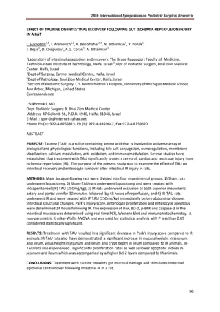 28th International Symposium on Pediatric Surgical Research
90
EFFECT OF TAURINE ON INTESTINAL RECOVERY FOLLOWING GUT ISCHEMIA-REPERFUSION INJURY
IN A RAT
I. Sukhotnik1,2
, I. Aranovich1,2
, Y. Ben Shahar1,3
, N. Bitterman1
, Y. Pollak1
,
J. Bejar4
, D. Chepurov4
, A.G. Coran5
, A. Bitterman3
1
Laboratory of intestinal adaptation and recovery, The Bruce Rappaport Faculty of Medicine,
Technion-Israel Institute of Technology, Haifa, Israel 2
Dept of Pediatric Surgery, Bnai Zion Medical
Center, Haifa, Israel
3
Dept of Surgery, Carmel Medical Center, Haifa, Israel
4
Dept of Pathology, Bnai Zion Medical Center, Haifa, Israel
5
Section of Pediatric Surgery, C.S. Mott Children’s Hospital, University of Michigan Medical School,
Ann Arbor, Michigan, United States
Correspondence
Sukhotnik I, MD
Dept Pediatric Surgery B, Bnai Zion Medical Center
Address 47 Golomb St., P.O.B. 4940, Haifa, 31048, Israel
E-Mail : igor-dr@internet-zahav.net
Phone Ph (h): 972-4-8256815, Ph (b): 972-4-8359647, Fax-972-4-8359620
ABSTRACT
PURPOSE: Taurine (TAU) is a sulfur-containing amino acid that is involved in a diverse array of
biological and physiological functions, including bile salt conjugation, osmoregulation, membrane
stabilization, calcium modulation, anti-oxidation, and immunomodulation. Several studies have
established that treatment with TAU significantly protects cerebral, cardiac and testicular injury from
ischemia-reperfusion (IR). The purpose of the present study was to examine the effect of TAU on
intestinal recovery and enterocyte turnover after intestinal IR injury in rats.
METHODS: Male Sprague-Dawley rats were divided into four experimental groups: 1) Sham rats
underwent laparotomy, 2) Sham-TAU rats underwent laparotomy and were treated with
intraperitoneal (IP) TAU (250mg/kg); 3) IR-rats underwent occlusion of both superior mesenteric
artery and portal vein for 30 minutes followed by 48 hours of reperfusion, and 4) IR-TAU rats
underwent IR and were treated with IP TAU (250mg/kg) immediately before abdominal closure.
Intestinal structural changes, Park's injury score, enterocyte proliferation and enterocyte apoptosis
were determined 24 hours following IR. The expression of Bax, Bcl-2, p-ERK and caspase-3 in the
intestinal mucosa was determined using real time PCR, Western blot and immunohistochemistry. A
non-parametric Kruskal-Wallis ANOVA test was used for statistical analysis with P less than 0.05
considered statistically significant.
RESULTS: Treatment with TAU resulted in a significant decrease in Park's injury score compared to IR
animals. IR-TAU rats also have demonstrated a significant increase in mucosal weight in jejunum
and ileum, villus height in jejunum and ileum and crypt depth in ileum compared to IR animals. IR-
TAU rats also experienced significantly proliferation rates as well as lower apoptotic indices in
jejunum and ileum which was accompanied by a higher Bcl-2 levels compared to IR animals.
CONCLUSIONS: Treatment with taurine prevents gut mucosal damage and stimulates intestinal
epithelial cell turnover following intestinal IR in a rat.
 