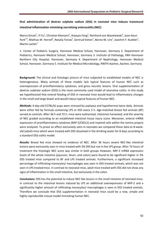 28th International Symposium on Pediatric Surgical Research
92
Oral administration of dextran sulphate sodium (DSS) in neonatal mice induces transmural
intestinal inflammation mimicking necrotizing enterocolitis (NEC)
Marco Ginzel1
, Yi Yu1
, Christian Klemann2
, Xiaoyan Feng1
, Reinhard von Wasielewski3
, Joon-Keun
Park1,4
, Mathias W. Hornef5
, Natalia Torow5
, Gertrud Vieten1
, Benno M. Ure1
, Joachim F. Kuebler1
,
Martin Lacher1
1. Center of Pediatric Surgery, Hannover Medical School, Hannover, Germany 2. Department of
Pediatrics, Hannover Medical School, Hannover, Germany 3. Institute of Pathology, KRH Hannover
Northern City Hospital, Hannover, Germany 4. Department of Nephrology, Hannover Medical
School, Hannover, Germany 5. Institute for Medical Microbiology, RWTH-Aachen, Aachen, Germany
Background: The clinical and histologic picture of mice subjected to established models of NEC is
heterogeneous. Many animals of these models lack typical features of human NEC such as
overexpression of proinflammatory cytokines, and gross necrotic lesions. Oral supplementation of
dextran sulphate sodium (DSS) is the most commonly used model of ulcerative colitis. In this study
we hypothesized that enteral feeding of DSS in neonatal mice would lead to inflammatory changes
in the small and large bowel and would induce typical features of human NEC.
Methods: 4-day-old C57BL/6J pups were stressed by asphyxia and hypothermia twice daily. Animals
were either fed by formula containing LPS or DSS every 3 h. Age-matched breast fed animals (BF)
served as controls. After 36 h and 72 h, mice were euthanized, intestines harvested, and the severity
of NEC graded according to an established intestinal tissue injury score. Moreover, enteral mRNA
expression of proinflammatory cytokines (MIP-2/CXCL2) and myeloid cells within the lamina propria
were analyzed. To prove an effect exclusively seen in neonates we compared these data to 8-week-
old (adult) mice which were treated with DSS dissolved in the drinking water for 8 days according to
a standard DSS-colitis model.
Results: Breast fed mice showed no evidence of NEC. After 36 hours severe NEC-like intestinal
lesions were exclusively seen in mice treated with 3% DSS but not in the LPS group. After 72 hours of
treatment the histologic NEC score was similar in both groups However, MIP-2 mRNA expression
levels of the whole intestine (jejunum, ileum, and colon) were found to be significant higher in 3%
DSS treated mice compared to BF and LPS treated animals. Furthermore, a significant increased
percentage of infiltrating monocytes/ macrophages was seen in DSS treated animals, which was not
seen in LPS treated mice. In contrast to neonatal mice, adult mice treated with DSS did not show any
signs of inflammation in the small intestine, but exclusively in the colon.
Conclusions: DSS has the potential to induce NEC like lesions in the small intestine of neonatal mice.
In contrast to the intestinal lesions induced by LPS an additional overexpression of MIP-2 and a
significantly higher amount of infiltrating monocytes/ macrophages is seen in DSS treated animals.
Therefore we conclude that DSS supplementation in neonatal mice could be a new, simple and
highly reproducible mouse model mimicking human NEC.
 