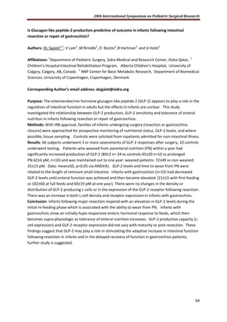 28th International Symposium on Pediatric Surgical Research
94
Is Glucagon like peptide-2 production predictive of outcome in infants following intestinal
resection or repair of gastroschisis?
Authors: DL Sigalet1,2
, V Lam2
,M Brindle2
, D Boctor2
,B Hartman3
and JJ Holst3
Affiliations: 1
Department of Pediatric Surgery, Sidra Medical and Research Center, Doha Qatar, 2
Children’s Hospital Intestinal Rehabilitation Program, Alberta Children's Hospital, University of
Calgary, Calgary, AB, Canada. 3
NNF Center for Basic Metabolic Research, Department of Biomedical
Sciences, University of Copenhagen, Copenhagen, Denmark
Corresponding Author’s email address: dsigalet@sidra.org
Purpose: The enteroendocrine hormone glucagon-like peptide 2 (GLP-2) appears to play a role in the
regulation of intestinal function in adults but the effects in infants are unclear. This study
investigated the relationship between GLP-2 production, GLP-2 sensitivity and tolerance of enteral
nutrition in infants following resection or repair of gastroschisis.
Methods: With IRB approval, families of infants undergoing surgery (resection or gastroschisis
closure) were approached for prospective monitoring of nutritional status, GLP-2 levels, and where
possible, tissue sampling. Controls were solicited from inpatients admitted for non-intestinal illness.
Results: 66 subjects underwent 3 or more assessments of GLP-2 responses after surgery, 10 controls
underwent testing. Patients who weaned from parenteral nutrition (PN) within a year had
significantly increased production of GLP-2 (89±3 n= 24 vs controls:45±20 n=10 vs prolonged
PN:42±6 pM, n=10) and was maintained out to one year: weaned patients: 72±49 vs non-weaned:
35±15 pM. Data: mean±SD, p<0.05 via ANOVA). GLP-2 levels and time to wean from PN were
related to the length of remnant small intestine. Infants with gastroschisis (n=33) had decreased
GLP-2 levels until enteral function was achieved and then became elevated: (21±15 with first feeding
vs 102±60 at full feeds and 60±19 pM at one year). There were no changes in the density or
distribution of GLP-2 producing L-cells or in the expression of the GLP-2 receptor following resection.
There was an increase in both L-cell density and receptor expression in infants with gastroschisis.
Conclusion: Infants following major resection respond with an elevation in GLP-2 levels during the
initial re-feeding phase which is associated with the ability to wean from PN. Infants with
gastroschisis show an initially hypo-responsive enteric hormonal response to feeds, which then
becomes supra-physiologic as tolerance of enteral nutrition increases. GLP-2 productive capacity (L-
cell expression) and GLP-2 receptor expression did not vary with maturity or post-resection. These
findings suggest that GLP-2 may play a role in stimulating the adaptive increase in intestinal function
following resection in infants and in the delayed recovery of function in gastroschisis patients;
further study is suggested.
 