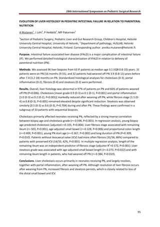 28th International Symposium on Pediatric Surgical Research
95
EVOLUTION OF LIVER HISTOLOGY IN PEDIATRIC INTESTINAL FAILURE IN RELATION TO PARENTERAL
NUTRITION
A Mutanen1
, J Lohi2
, P Heikkilä2
, MP Pakarinen1
1
Section of Pediatric Surgery, Pediatric Liver and Gut Research Group, Children’s Hospital, Helsinki
University Central Hospital, University of Helsinki, 2
Department of pathology, HUSLAB, Helsinki
University Central Hospital, Helsinki, Finland. Corresponding author: annika.mutanen@helsinki.fi.
Purpose. Intestinal failure associated liver disease (IFALD) is a major complication of intestinal failure
(IF). We performed detailed histological characterization of IFALD in relation to delivery of
parenteral nutrition (PN).
Methods. We assessed 96 liver biopsies from 63 IF patients at median age 3.1 (IQR 0.8-10) years. 31
patients were on PN [16 months (9-55), and 32 patients had weaned off PN 3.9 (0.8-11) years before
after 7.4 (3.2-18) months on PN. Standardized histological analyses for cholestasis (0-3), portal
inflammation (0-2), fibrosis (0-4) and steatosis (0-3) were performed.
Results. Overall, liver histology was abnormal in 97% of patients on PN and 66% of patients weaned
off PN (P=0.006). Cholestasis [mean grade 0.9 (0-3) vs 0.1 (0-1), P<0.001] and portal inflammation
[1.0 (0-3) vs 0.2 (0-2), P<0.001)] markedly reduced after weaning off PN, while fibrosis stage [1.5 (0-
4) vs 0.8 (0-3), P=0.005] remained elevated despite significant reduction. Steatosis was observed
similarly [0.5 (0-3) vs 0.6 (0-3), P=0.704] during and after PN. These findings were confirmed in a
subgroup of 33 patients with sequential biopsies.
Cholestasis primarily affected neonates receiving PN, reflected by a strong inverse correlation
between biopsy age and cholestasis grade (r=-0.598, P<0.001). In regression analysis, young biopsy
age predicted cholestasis (adjusted r=0.105, P=0.004). Liver fibrosis stage associated with remaining
ileum (r=-503, P<0.001), age-adjusted small bowel (r=-0.328, P=0.006) and proportional colon length
(r=-0.409, P<0.001), young PN start age (r=-0.367, P=0.002) and long duration of PN (P=0.309,
P=0.010). Patients without ileocaecal valve (ICV) had more often fibrosis (31/36, 86%) compared to
patients with preserved ICV (14/33, 42%, P<0.001). In multiple regression analysis, length of the
remaining ileum was an independent predictor of fibrosis stage (adjuster R2
=0.172, P<0.001). Liver
steatosis grade was associated with age-adjusted small bowel length (r=-0.273, P=0.022) and with
remaining ileum length in patients, who had weaned off PN (r=-0.384, P=0.019).
Conclusions. Liver cholestasis occurs primarily in neonates receiving PN, and largely resolves,
together with portal inflammation, after weaning off PN. Although resolution of liver fibrosis occurs
after weaning from PN, increased fibrosis and steatosis persists, which is closely related to loss of
the distal small bowel and ICV.
 