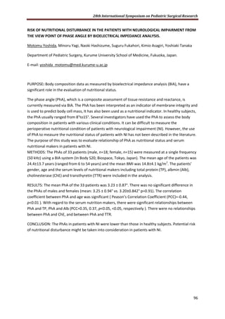 28th International Symposium on Pediatric Surgical Research
96
RISK OF NUTRITIONAL DISTURBANCE IN THE PATIENTS WITH NEUROLOGICAL IMPAIRMENT FROM
THE VIEW POINT OF PHASE ANGLE BY BIOELECTRICAL IMPEDANCE ANALYSIS.
Motomu Yoshida, Minoru Yagi, Naoki Hashizume, Suguru Fukahori, Kimio Asagiri, Yoshiaki Tanaka
Department of Pediatric Surgery, Kurume University School of Medicine, Fukuoka, Japan.
E-mail: yoshida_motomu@med.kurume-u.ac.jp
PURPOSE: Body composition data as measured by bioelectrical impedance analysis (BIA), have a
significant role in the evaluation of nutritional status.
The phase angle (PhA), which is a composite assessment of tissue resistance and reactance, is
currently measured via BIA. The PhA has been interpreted as an indicator of membrane integrity and
is used to predict body cell mass, It has also been used as a nutritional indicator. In healthy subjects,
the PhA usually ranged from 8°to15°. Several investigators have used the PhA to assess the body
composition in patients with various clinical conditions. It can be difficult to measure the
perioperative nutritional condition of patients with neurological impairment (NI). However, the use
of PhA to measure the nutritional status of patients with NI has not been described in the literature.
The purpose of this study was to evaluate relationship of PhA as nutritional status and serum
nutritional makers in patients with NI.
METHODS: The PhAs of 33 patients (male, n=18; female, n=15) were measured at a single frequency
(50 kHz) using a BIA system (In Body S20; Biospace, Tokyo, Japan). The mean age of the patients was
24.4±13.7 years (ranged from 6 to 54 years) and the mean BMI was 14.8±4.1 kg/m2
. The patients’
gender, age and the serum levels of nutritional makers including total protein (TP), albmin (Alb),
cholinesterase (ChE) and transthyretin (TTR) were included in the analysis.
RESULTS: The mean PhA of the 33 patients was 3.23 ± 0.87°. There was no significant difference in
the PhAs of males and females (mean: 3.25 ± 0.94° vs. 3.20±0.842° p=0.91). The correlation
coefficient between PhA and age was significant ( Peason’s Correlation Coefficient (PCC)=-0.44,
p<0.01 ). With regard to the serum nutrition makers, there were significant relationships between
PhA and TP, PhA and Alb (PCC=0.35, 0.37, p<0.05, <0.05, respectively ). There were no relationships
between PhA and ChE, and between PhA and TTR.
CONCLUSION: The PhAs in patients with NI were lower than those in healthy subjects. Potential risk
of nutritional disturbance might be taken into consideration in patients with NI.
 