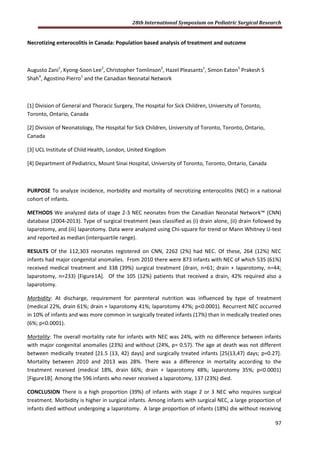 28th International Symposium on Pediatric Surgical Research
97
Necrotizing enterocolitis in Canada: Population based analysis of treatment and outcome
Augusto Zani1
, Kyong-Soon Lee2
, Christopher Tomlinson2
, Hazel Pleasants1
, Simon Eaton3
Prakesh S
Shah4
, Agostino Pierro1
and the Canadian Neonatal Network
[1] Division of General and Thoracic Surgery, The Hospital for Sick Children, University of Toronto,
Toronto, Ontario, Canada
[2] Division of Neonatology, The Hospital for Sick Children, University of Toronto, Toronto, Ontario,
Canada
[3] UCL Institute of Child Health, London, United Kingdom
[4] Department of Pediatrics, Mount Sinai Hospital, University of Toronto, Toronto, Ontario, Canada
PURPOSE To analyze incidence, morbidity and mortality of necrotizing enterocolitis (NEC) in a national
cohort of infants.
METHODS We analyzed data of stage 2-3 NEC neonates from the Canadian Neonatal Network™ (CNN)
database (2004-2013). Type of surgical treatment (was classified as (i) drain alone, (ii) drain followed by
laparotomy, and (iii) laparotomy. Data were analyzed using Chi-square for trend or Mann Whitney U-test
and reported as median (interquartile range).
RESULTS Of the 112,303 neonates registered on CNN, 2262 (2%) had NEC. Of these, 264 (12%) NEC
infants had major congenital anomalies. From 2010 there were 873 infants with NEC of which 535 (61%)
received medical treatment and 338 (39%) surgical treatment (drain, n=61; drain + laparotomy, n=44;
laparotomy, n=233) [Figure1A]. Of the 105 (12%) patients that received a drain, 42% required also a
laparotomy.
Morbidity: At discharge, requirement for parenteral nutrition was influenced by type of treatment
(medical 22%, drain 61%; drain + laparotomy 41%; laparotomy 47%; p<0.0001). Recurrent NEC occurred
in 10% of infants and was more common in surgically treated infants (17%) than in medically treated ones
(6%; p<0.0001).
Mortality: The overall mortality rate for infants with NEC was 24%, with no difference between infants
with major congenital anomalies (23%) and without (24%, p= 0.57). The age at death was not different
between medically treated [21.5 (13, 42) days] and surgically treated infants [25(13,47) days; p=0.27].
Mortality between 2010 and 2013 was 28%. There was a difference in mortality according to the
treatment received (medical 18%, drain 66%; drain + laparotomy 48%; laparotomy 35%; p<0.0001)
[Figure1B]. Among the 596 infants who never received a laparotomy, 137 (23%) died.
CONCLUSION There is a high proportion (39%) of infants with stage 2 or 3 NEC who requires surgical
treatment. Morbidity is higher in surgical infants. Among infants with surgical NEC, a large proportion of
infants died without undergoing a laparotomy. A large proportion of infants (18%) die without receiving
 