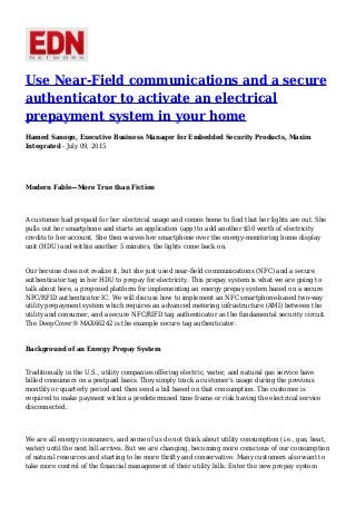 Use Near-Field communications and a secure
authenticator to activate an electrical
prepayment system in your home
Hamed Sanogo, Executive Business Manager for Embedded Security Products, Maxim
Integrated - July 09, 2015
Modern Fable—More True than Fiction
A customer had prepaid for her electrical usage and comes home to find that her lights are out. She
pulls out her smartphone and starts an application (app) to add another $50 worth of electricity
credits to her account. She then waives her smartphone over the energy-monitoring home display
unit (HDU) and within another 5 minutes, the lights come back on.
Our heroine does not realize it, but she just used near-field communications (NFC) and a secure
authenticator tag in her HDU to prepay for electricity. This prepay system is what we are going to
talk about here, a proposed platform for implementing an energy prepay system based on a secure
NFC/RFID authenticator IC. We will discuss how to implement an NFC smartphone-based two-way
utility prepayment system which requires an advanced metering infrastructure (AMI) between the
utility and consumer, and a secure NFC/RIFD tag authenticator as the fundamental security circuit.
The DeepCover® MAX66242 is the example secure tag authenticator.
Background of an Energy Prepay System
Traditionally in the U.S., utility companies offering electric, water, and natural gas service have
billed consumers on a postpaid basis. They simply track a customer’s usage during the previous
monthly or quarterly period and then send a bill based on that consumption. The customer is
required to make payment within a predetermined time frame or risk having the electrical service
disconnected.
We are all energy consumers, and some of us do not think about utility consumption (i.e., gas, heat,
water) until the next bill arrives. But we are changing, becoming more conscious of our consumption
of natural resources and starting to be more thrifty and conservative. Many customers also want to
take more control of the financial management of their utility bills. Enter the new prepay system
 