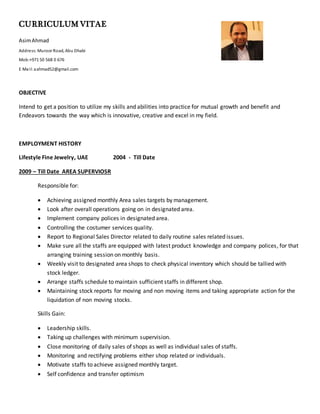 CURRICULUM VITAE
AsimAhmad
Address: Muroor Road, Abu Dhabi
Mob:+971 50 568 0 676
E Mail: aahmad52@gmail.com
OBJECTIVE
Intend to get a position to utilize my skills and abilities into practice for mutual growth and benefit and
Endeavors towards the way which is innovative, creative and excel in my field.
EMPLOYMENT HISTORY
Lifestyle Fine Jewelry, UAE 2004 - Till Date
2009 – Till Date AREA SUPERVIOSR
Responsible for:
 Achieving assigned monthly Area sales targets by management.
 Look after overall operations going on in designated area.
 Implement company polices in designated area.
 Controlling the costumer services quality.
 Report to Regional Sales Director related to daily routine sales related issues.
 Make sure all the staffs are equipped with latest product knowledge and company polices, for that
arranging training session on monthly basis.
 Weekly visit to designated area shops to check physical inventory which should be tallied with
stock ledger.
 Arrange staffs schedule to maintain sufficient staffs in different shop.
 Maintaining stock reports for moving and non moving items and taking appropriate action for the
liquidation of non moving stocks.
Skills Gain:
 Leadership skills.
 Taking up challenges with minimum supervision.
 Close monitoring of daily sales of shops as well as individual sales of staffs.
 Monitoring and rectifying problems either shop related or individuals.
 Motivate staffs to achieve assigned monthly target.
 Self confidence and transfer optimism
 