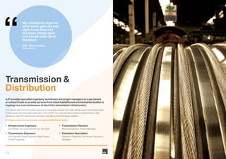 12
Transmission &
Distribution
AJP provides specialist engineers, technicians and project managers on a permanent
or contract basis to provide services from initial feasibility and environmental studies to
ongoing care and maintenance of electricity transmission infrastructure.
AJP provide staff across the entire spectrum of electricity networks, from high voltage power transmission grids,
to low voltage industrial power distribution and controls. Our customer base consists of global electric utility
companies, their EPC vendors and specialist consultancy and technology suppliers.
To these customers we provide a range of skills that include;
•	 Infrastructure Engineers
	 Civil, Design, Structural, Mechanical, Site Staff
•	 Transmission Engineers
	 Line Engineers, Relay Engineers, Relay Testers,
SCADA Engineers
•	 Transmission Planners
	 Planning Engineers, Project Managers
•	 Substation Specialists
	 Designers, Engineers, Technicians, Inspectors,
Managers
My consultant rings me
each week, gets my pay
right every time and
has been totally open
and honest with client
feedback.
OIM - Subsea Cabling
Netherlands
 