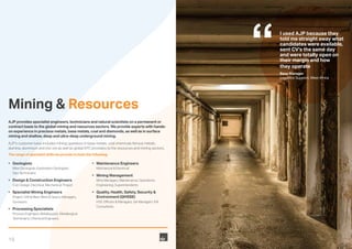 16
Mining & Resources
AJP provides specialist engineers, technicians and natural scientists on a permanent or
contract basis to the global mining and resources sectors. We provide experts with hands-
on experience in precious metals, base metals, coal and diamonds, as well as in surface
mining and shallow, deep and ultra-deep underground mining.
AJP’s customer base includes mining operators in base metals, coal chemicals ferrous metals,
alumina, aluminium and iron ore as well as global EPC providers to the resources and mining sectors.
The range of specialist skills we provide include the following;
•	Geologists
	 Mine Geologists, Exploration Geologists,
Geo Technicians
•	 Design & Construction Engineers
	 Civil, Design, Electrical, Mechanical, Project
•	 Specialist Mining Engineers
	 Project, Drill & Blast, Mine & Quarry, Managers,
Surveyors
•	 Processing Specialists
	 Process Engineers, Metallurgists, Metallurgical
Technicians, Chemical Engineers
•	 Maintenance Engineers
Mechanical & Electrical
•	 Mining Management
	 Mine Managers, Maintenance, Operations,
Engineering, Superintendents
•	 Quality, Health, Safety, Security &
Environment (QHSSE)
	 HSE Officers & Managers, QA Managers, EIA
Consultants.
I used AJP because they
told me straight away what
candidates were available,
sent CV’s the same day
and were totally open on
their margin and how
they operate
Base Manager
Logistics Support, West Africa
 