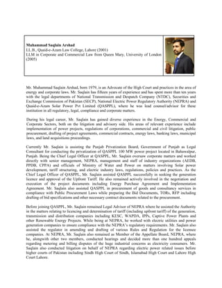 Muhammad Saqlain Arshad
LL.B., Quaid-e-Azam Law College, Lahore (2001)
LLM in Corporate and Commercial Law from Queen Mary, University of London
(2005)
Mr. Muhammad Saqlain Arshad, born 1979, is an Advocate of the High Court and practices in the area of
energy and corporate laws. Mr. Saqlain has fifteen years of experience and has spent more than ten years
with the legal departments of National Transmission and Despatch Company (NTDC), Securities and
Exchange Commission of Pakistan (SECP), National Electric Power Regulatory Authority (NEPRA) and
Quaid-e-Azam Solar Power Pvt Limited (QASPPL), where he was lead counsel/advisor for these
institution in all regulatory, legal, compliance and corporate matters.
During his legal career, Mr. Saqlain has gained diverse experience in the Energy, Commercial and
Corporate Sectors, both on the litigation and advisory side. His areas of relevant experience include
implementation of power projects, regulations of corporations, commercial and civil litigation, public
procurement, drafting of project agreements, commercial contracts, energy laws, banking laws, municipal
laws, and land acquisitions proceedings.
Currently Mr. Saqlain is assisting the Punjab Privatization Board, Government of Punjab as Legal
Consultant for conducting the privatization of QASPPL 100 MW power project located in Bahawalpur,
Punjab. Being the Chief Legal Officer at QASPPL, Mr. Saqlain oversaw corporate matters and worked
directly with senior management, NEPRA, management and staff of industry organizations (AEDB,
PPDB, CPPA) and officials of Ministry of Water and Power on matters involving Solar power
development, tariff structuring, and electric industry laws, regulations, policies and practices. As the
Chief Legal Officer of QASPPL, Mr. Saqlain assisted QASPPL successfully in seeking the generation
licence and approval of the Upfront Tariff. He also remained actively involved in the negotiation and
execution of the project documents including Energy Purchase Agreement and Implementation
Agreement. Mr. Saqlain also assisted QASPPL in procurement of goods and consultancy services in
compliance with Public Procurement Laws while preparing the Bid Documents, TORs, RFP including
drafting of bid specifications and other necessary contract documents related to the procurement.
Before joining QASPPL, Mr. Saqlain remained Legal Advisor of NEPRA where he assisted the Authority
in the matters relating to licencing and determination of tariff (including upfront tariff) of the generation,
transmission and distribution companies including KESC, WAPDA, IPPs, Captive Power Plants and
other Renewable Energy Projects. While being at NEPRA, he worked with electric utilities and power
generation companies to ensure compliance with the NEPRA’s regulatory requirements. Mr. Saqlain also
assisted the regulator in amending and drafting of various Rules and Regulation for the licensee
companies. At NEPRA, Mr. Saqlain also remained as Member of the Appellate Board, NEPRA, where
he, alongwith other two members, conducted hearings and decided more than one hundred appeals
regarding metering and billing disputes of the huge industrial concerns as electricity consumers. Mr.
Saqlain also conducted litigation on behalf of NEPRA regarding electric power related issues before
higher courts of Pakistan including Sindh High Court of Sindh, Islamabad High Court and Lahore High
Court Lahore.
 