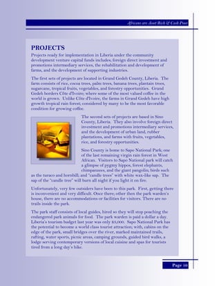 Page 10
Africans are Asset Rich & Cash Poor
PROJECTS
Projects ready for implementation in Liberia under the community
development venture capital funds includes; foreign direct investment and
promotions intermediary services, the rehabilitation and development of
farms, and the development of supporting industries.
The first sets of projects are located in Grand Gedeh County, Liberia. The
farm consists of rice, cocoa trees, palm trees, banana trees, plantain trees,
sugarcane, tropical fruits, vegetables, and forestry opportunities. Grand
Gedeh borders Côte d'Ivoire; where some of the most valued coffee in the
world is grown. Unlike Côte d'Ivoire, the farms in Grand Gedeh have high
growth tropical rain forest; considered by many to be the most favorable
condition for growing coffee.
The second sets of projects are based in Sino
County, Liberia. They also involve foreign direct
investment and promotions intermediary services,
and the development of urban land, rubber
plantations, and farms with fruits, vegetables,
rice, and forestry opportunities.
Sino County is home to Sapo National Park; one
of the last remaining virgin rain forest in West
African. Visitors to Sapo National park will catch
a glimpse of pygmy hippos, forest elephants,
chimpanzees, and the giant pangolin; birds such
as the turaco and hornbill; and “candle trees” with white wax-like sap. The
sap of the “candle tree” will burn all night if you light it on fire.
Unfortunately, very few outsiders have been to this park. First, getting there
is inconvenient and very difficult. Once there; other then the park warden’s
house, there are no accommodations or facilities for visitors. There are no
trails inside the park.
The park staff consists of local guides, hired so they will stop poaching the
endangered park animals for food. The park warden is paid a dollar a day.
Liberia’s tourism budget last year was only $3,000. Sapo National Park has
the potential to become a world class tourist attraction; with, cabins on the
edge of the park, small bridges over the river, marked maintained trails,
rafting, water sports, picnic areas, camping grounds, guided bird walks, a
lodge serving contemporary versions of local cuisine and spas for tourists
tired from a long day’s hike.
 