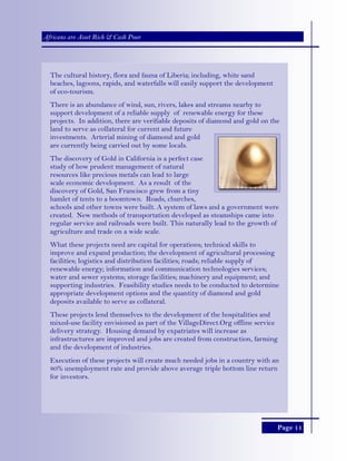 Page 11
Africans are Asset Rich & Cash Poor
The cultural history, flora and fauna of Liberia; including, white sand
beaches, lagoons, rapids, and waterfalls will easily support the development
of eco-tourism.
There is an abundance of wind, sun, rivers, lakes and streams nearby to
support development of a reliable supply of renewable energy for these
projects. In addition, there are verifiable deposits of diamond and gold on the
land to serve as collateral for current and future
investments. Arterial mining of diamond and gold
are currently being carried out by some locals.
The discovery of Gold in California is a perfect case
study of how prudent management of natural
resources like precious metals can lead to large
scale economic development. As a result of the
discovery of Gold, San Francisco grew from a tiny
hamlet of tents to a boomtown. Roads, churches,
schools and other towns were built. A system of laws and a government were
created. New methods of transportation developed as steamships came into
regular service and railroads were built. This naturally lead to the growth of
agriculture and trade on a wide scale.
What these projects need are capital for operations; technical skills to
improve and expand production; the development of agricultural processing
facilities; logistics and distribution facilities; roads; reliable supply of
renewable energy; information and communication technologies services;
water and sewer systems; storage facilities; machinery and equipment; and
supporting industries. Feasibility studies needs to be conducted to determine
appropriate development options and the quantity of diamond and gold
deposits available to serve as collateral.
These projects lend themselves to the development of the hospitalities and
mixed-use facility envisioned as part of the VillageDirect.Org offline service
delivery strategy. Housing demand by expatriates will increase as
infrastructures are improved and jobs are created from construction, farming
and the development of industries.
Execution of these projects will create much needed jobs in a country with an
80% unemployment rate and provide above average triple bottom line return
for investors.
 