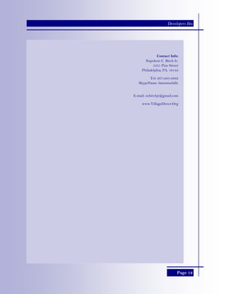 Page 12
Developers Bio
Contact Info:
Napoleon C. Birch Jr.
5331 Pine Street
Philadelphia, PA. 19143
Tel: 267-265-2862
SkypeName: bmemisolallc
E-mail: ncbirchjr@gmail.com
www.VillageDirect.Org
 