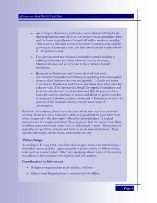 Page 3
Africans are Asset Rich & Cash Poor
• According to Boudreaux and Cowen most microcredit banks are
charging interest rates of 50 to 100 percent on an annualized basis
and the loans typically must be paid off within weeks or months.
This creates a dilemma in that a borrower’s business may only be
growing at 20 percent a year; yet they are expected to pay interest
at 100 percent a year.
• Considering most microfinance institutions prefer lending to
existing businesses and often refuse to finance start-ups,
Microcredit does not always lead to the creation of small
businesses.
• Research by Boudreaux and Cowen showed that most
microfinance institutions are financing spending and consumption
more so than business start-up and growth. In India and many
other places, Boudreaux and Cowen saw loans were often used for
a doctor visit. The director of a Small Enterprise Foundation and
local microlender in Tanzanian disclosed that 60 percent of his
loans are used to send kids to school and about 40 percent are for
investments. Likewise, a study conducted in Indonesia revealed 30
percent of the borrowed money was for some form of
consumption.
Based on the evidence, these loans are more about survival than economic
security. However, these loans are a still very good deal for poor borrowers
when compared to the alternative offered by moneylenders. A typical
moneylender is a single individual. They typically borrow money from their
wealthier connections and make loans to individuals in need. Moneylenders
typically charge 200 to 400 percent interest on an annualized basis. They
operate informally, off the books, and outside the law.
Philanthropy
According to Giving USA, American donors gave more than $260 billion to
charitable causes in 2005. Approximately 3 percent or $7.37 billion of that
total went to disaster relief. Relatively speaking, almost none of this money
was allocated for economic development and job creation.
Contributions by Sub-sectors
• Religious organizations received $93.18 billion
• Educational Organizations – received $38.56 billion.
 